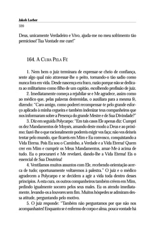 Jakob Lorber
320

Deus, unicamente Verdadeiro e Vivo, ajuda-me no meu sofrimento tão
pernicioso! Tua Vontade me cure!”



      164. A CURA PELA FÉ

      1. Nem bem o juiz terminara de expressar-se cheio de confiança,
sente algo qual raio atravessar-lhe o peito, tornando-o tão sadio como
nunca fora em vida. Desde nascença era fraco, razão porque não se dedica-
ra ao militarismo como filho de um capitão, escolhendo profissão de juiz.
      2. Imediatamente começa a rejubilar-se e Me agradece, assim como
ao médico que, pelas palavras destemidas, o auxiliara para a mesma fé,
dizendo: “Caro amigo, como poderei recompensar-te pelo grande esfor-
ço aplicado à minha cegueira e também indenizar teus companheiros que
nos informaram sobre a Presença do grande Mestre e de Sua Divindade?”
      3. Diz em seguida Polycarpo: “Em tais casos Ele apenas diz: Cumprí
os dez Mandamentos de Moysés, amando deste modo a Deus e ao próxi-
mo; fazei-lhe o que racionalmente podereis exigir vos faça; não vos deixeis
tentar pelo mundo, que ficareis em Mim e Eu convosco, conquistando a
Vida Eterna. Pois Eu sou o Caminho, a Verdade e a Vida Eterna! Quem
crer em Mim e cumprir os Meus Mandamentos, amar-Me-á acima de
tudo. Eu o procurarei e Me revelarei, dando-lhe a Vida Eterna! Eis o
essencial de Sua Doutrina!
      4. Ventilamos muitos assuntos com Ele, recebendo orientação acer-
ca de tudo; oportunamente voltaremos à palestra.” O juiz e o médico
agradecem a Polycarpo e se decidem a agir a vida toda dentro desses
princípios. A esta cura, os outros companheiros também crêem em Mim,
pedindo igualmente socorro pelos seus males. Eu os atendo imediata-
mente, levando-os a louvores sem fim. Muitos hóspedes se admiram des-
sa atitude, perguntando pelo motivo.
      5. O juiz responde: “Também não perguntamos por que não nos
acompanhastes! Enquanto se é enfermo de corpo e alma, pouca vontade há
 