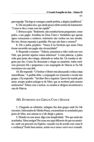 O Grande Evangelho de João – Volume IX
                                                                            321

para regozijo. Tão logo se consegue a saúde perfeita, a alegria é justificável.”
     6. Diz um judeu rico, que ainda pouco efeito sentira do tratamento:
“Como se deu a vossa cura tão rápida?”
     7. Retruca o juiz: “Realmente, não constitui honra perguntares, como
judeu, a um pagão. Acreditas no Deus Único e Verdadeiro que apenas
agora começamos a conhecer, entretanto não vacilou em nos atender.
Por isto, demos expansão à gratidão. Por que não fazes o mesmo?”
     8. Diz o judeu perplexo: “Nunca li na Escritura que nosso Deus
tivesse socorrido um pagão não circuncidado!”
     9. Responde o romano: “Todavia, possuímos a vida e tudo nos vem
Dele, que permite sejamos vossos soberanos!” A estas palavras, o judeu
volta para junto dos colegas, afastando-se todos daí. Os curados se ale-
gram por isto. Como Eu demorasse a chegar ao sanatório, todos resol-
vem procurar-Me e perguntam a um empregado de Marcus se Eu Me
encontrava em casa dele.
     10. Ele responde: “O Senhor e Mestre está almoçando e relata coisas
maravilhosas.” A pedido deles, o empregado me transmite o recado dos
gregos, e Eu respondo: “Vai dizer-lhes o seguinte: Quem for trazido pelo
amor, sempre poderá achegar-se de Mim, que os receberei pelo mesmo
sentimento!” Felizes com a notícia, os curados se dirigem incontinenti à
casa de Marcus.



     165. ENTREVISTA DOS GREGOS COM O SENHOR

      1. Chegando ao refeitório, indagam dos dois gregos onde Eu Me
encontro. Informados de Minha Pessoa, encaminham-se acanhados para
junto de Mim, sem animar-se a Me dirigir a palavra.
      2. Fitando-os com amor, digo com simplicidade: “Por que estais tão
acanhados, Meus amigos? Por acaso sou aqui diferente do que no sanató-
rio, onde vos procurei em Espírito, curando-vos de acordo com vossa fé
e confiança? Tende bom ânimo, sentai-vos à mesa e serví-vos à vontade.
 