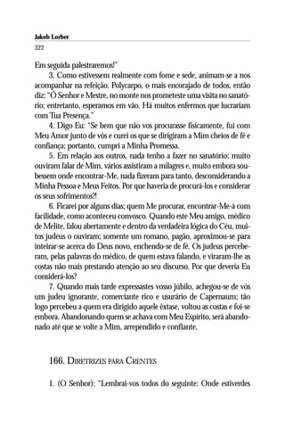 Jakob Lorber
322

Em seguida palestraremos!”
      3. Como estivessem realmente com fome e sede, animam-se a nos
acompanhar na refeição. Polycarpo, o mais encorajado de todos, então
diz: “Ó Senhor e Mestre, no monte nos prometeste uma visita no sanató-
rio; entretanto, esperamos em vão. Há muitos enfermos que lucrariam
com Tua Presença.”
      4. Digo Eu: “Se bem que não vos procurasse fisicamente, fui com
Meu Amor junto de vós e curei os que se dirigiram a Mim cheios de fé e
confiança; portanto, cumpri a Minha Promessa.
      5. Em relação aos outros, nada tenho a fazer no sanatório; muito
ouviram falar de Mim, vários assistiram a milagres e, muito embora sou-
bessem onde encontrar-Me, nada fizeram para tanto, desconsiderando a
Minha Pessoa e Meus Feitos. Por que haveria de procurá-los e considerar
os seus sofrimentos?!
      6. Ficarei por alguns dias; quem Me procurar, encontrar-Me-á com
facilidade, como aconteceu convosco. Quando este Meu amigo, médico
de Melite, falou abertamente e dentro da verdadeira lógica do Céu, mui-
tos judeus o ouviram; somente um romano, pagão, aproximou-se para
inteirar-se acerca do Deus novo, enchendo-se de fé. Os judeus percebe-
ram, pelas palavras do médico, de quem estava falando, e viraram-lhe as
costas não mais prestando atenção ao seu discurso. Por que deveria Eu
considerá-los?
      7. Quando mais tarde expressastes vosso júbilo, achegou-se de vós
um judeu ignorante, comerciante rico e usurário de Capernaum; tão
logo percebeu a quem era dirigido aquele êxtase, voltou as costas e foi-se
embora. Abandonando quem se achava com Meu Espírito, será abando-
nado até que se volte a Mim, arrependido e confiante.



      166. DIRETRIZES PARA CRENTES

      1. (O Senhor): “Lembrai-vos todos do seguinte: Onde estiverdes
 