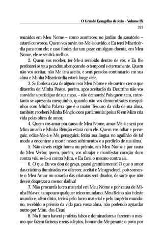 O Grande Evangelho de João – Volume IX
                                                                      323

reunidos em Meu Nome – como aconteceu no jardim do sanatório –
estarei convosco. Quem vos ouvir, ter-Me-á ouvido, e Eu terei Misericór-
dia para com ele; e caso fordes dar um passe em algum doente, em Meu
Nome, ele se sentirá melhor.
     2. Quem vos receber, ter-Me-á recebido dentro de vós, e Eu lhe
perdoarei os seus pecados, abençoando-o temporal e eternamente. Quem
não vos aceitar, não Me terá aceito, e seus pecados continuarão em sua
alma e Minha Misericórdia estará longe dele.
     3. Se fordes a casa de alguém em Meu Nome e ele ouvir e crer o que
disserdes de Minha Pessoa, porém, após aceitação da Doutrina não vos
convidar a participar de sua mesa, – não demoreis! Pois quem tem, entre-
tanto se apresenta mesquinho, quando não vos demonstrastes mesqui-
nhos com Minha Palavra que é o maior Tesouro da vida de sua alma,
também receberá Minha Bênção com parcimônia; pois a fé em Mim cria
vida pelas obras de amor.
     4. Quem vos amar por causa de Meu Nome, amar-Me-á e será por
Mim amado e Minha Bênção estará com ele. Quem vos odiar e perse-
guir, odiar-Me-á e Me perseguirá; ferirá sua língua no aguilhão de tal
modo a encontrar a morte nesses sofrimentos e a perdição de sua alma.
     5. Não deveis exigir honra ou prêmio, em Meu Nome e por causa
do Meu Verbo; quem, porém, vos ultrajar e manifestar coração duro
contra vós, se-lo-á contra Mim, e Eu farei o mesmo contra ele.
     6. O que Eu vos dou de graça, passai gratuitamente! O que o amor
das criaturas iluminadas vos oferecer, aceitai e Me agradecei; pois somen-
te o Meu Amor no coração das criaturas será doador, de sorte que não
deveis desprezar a menor dádiva!
     7. Não procureis lucro material em Meu Nome e por causa de Mi-
nha Palavra, tampouco qualquer reino mundano. Meu Reino não é deste
mundo e, além disto, teríeis pelo lucro material e pelo império munda-
no, recebido o prêmio da vida para vossa alma, não podendo aguardar
outro por Mim, dos Céus!
     8. No futuro haverá profetas falsos e dominadores a fazerem o mes-
mo que fazem fariseus e seus adeptos, honrando-Me perante o povo por
 