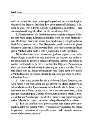 Jakob Lorber
324

meio de cerimônias, ouro, prata e pedras preciosas. Através dos inspira-
dos pelo Meu Espírito, lhes direi: Este povo miserável Me honra, o Se-
nhor da Vida, com o detrito, a morte e o julgamento da matéria, – mas
seu coração está longe de Mim! Por isto estarei longe dele!
      9. Por este motivo, não deveis futuramente construir templos e alta-
res para Mim; jamais habitarei em templos feitos por mãos humanas e
não Me deixarei honrar em altares. Quem Me amar e cumprir os Meus
fáceis Mandamentos, será o Meu Templo vivo, sendo seu coração, pleno
de amor e paciência, o Templo verdadeiro, vivo e unicamente agradável
para a Minha Honra. Todo o resto é julgamento, morte e perdição.
      10. Sabeis usarem todos os sacerdotes, judeus e pagãos, certos meios
de purificação e santificação, cuja aceitação e uso incutem aos confesso-
res, ameaçando de pavores e punições temporais e eternos quem não os
aceitar, classificando-os de fúteis e ineficientes. Digo-vos: Para o futuro
darei por terminadas tais determinações e quem as usar em Meu Nome,
será olhado com ira. Basta que batizeis em Meu Nome quem tiver aceito
a Minha Doutrina no coração, dando-lhe um nome por causa da ordem,
e Eu o fortificarei.
      11. Além disto, podeis dar pão e vinho em Minha Memória, em
Meu Nome e por Meu Amor aos que crerem em Mim e cumprem os
Meus Mandamentos. Quando comemorardes tal Ceia de Amor, Eu es-
tarei entre vós e dentro de vós, como ora estou em carne e osso; pois o
pão que vosso amor para Comigo oferecer, será idêntico à Minha Carne,
e o vinho será Meu Sangue, que dentro em breve será derramado para
todos. Sabereis, em tempo, a maneira pela qual isto terá de acontecer.
      12. Isto vos satisfaça como prova externa, que apenas pelo amor
receberá valor real perante Mim. Terminando de vos ensinar tais coisas
importantes, voltaremos ao conhecido monte, onde vos serão demons-
trados vários acontecimentos.”
 