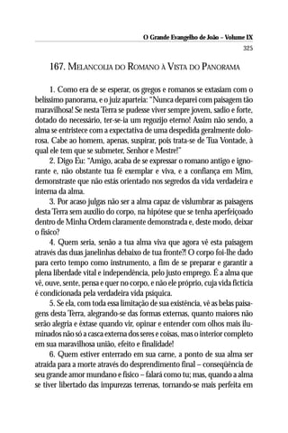 O Grande Evangelho de João – Volume IX
                                                                          325

     167. MELANCOLIA DO ROMANO À VISTA DO PANORAMA

      1. Como era de se esperar, os gregos e romanos se extasiam com o
belíssimo panorama, e o juiz aparteia: “Nunca deparei com paisagem tão
maravilhosa! Se nesta Terra se pudesse viver sempre jovem, sadio e forte,
dotado do necessário, ter-se-ia um regozijo eterno! Assim não sendo, a
alma se entristece com a expectativa de uma despedida geralmente dolo-
rosa. Cabe ao homem, apenas, suspirar, pois trata-se de Tua Vontade, à
qual ele tem que se submeter, Senhor e Mestre!”
      2. Digo Eu: “Amigo, acaba de se expressar o romano antigo e igno-
rante e, não obstante tua fé exemplar e viva, e a confiança em Mim,
demonstraste que não estás orientado nos segredos da vida verdadeira e
interna da alma.
      3. Por acaso julgas não ser a alma capaz de vislumbrar as paisagens
desta Terra sem auxílio do corpo, na hipótese que se tenha aperfeiçoado
dentro de Minha Ordem claramente demonstrada e, deste modo, deixar
o físico?
      4. Quem seria, senão a tua alma viva que agora vê esta paisagem
através das duas janelinhas debaixo de tua fronte?! O corpo foi-lhe dado
para certo tempo como instrumento, a fim de se preparar e garantir a
plena liberdade vital e independência, pelo justo emprego. É a alma que
vê, ouve, sente, pensa e quer no corpo, e não ele próprio, cuja vida fictícia
é condicionada pela verdadeira vida psíquica.
      5. Se ela, com toda essa limitação de sua existência, vê as belas paisa-
gens desta Terra, alegrando-se das formas externas, quanto maiores não
serão alegria e êxtase quando vir, opinar e entender com olhos mais ilu-
minados não só a casca externa dos seres e coisas, mas o interior completo
em sua maravilhosa união, efeito e finalidade!
      6. Quem estiver enterrado em sua carne, a ponto de sua alma ser
atraída para a morte através do desprendimento final – conseqüência de
seu grande amor mundano e físico – falará como tu; mas, quando a alma
se tiver libertado das impurezas terrenas, tornando-se mais perfeita em
 