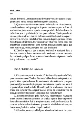 Jakob Lorber
326

virtude de Minha Doutrina e dentro de Minha Vontade, usará de lingua-
gem diversa e mais elevada na observação de tais zonas.
      7. Que um naturalista como tu sinta melancolia em tais momentos,
considerando sua vida passageira, é apenas mui salutar para a alma; tal
sentimento é justamente o espírito eterno provindo de Mim dentro de
cada alma, sem o qual não teria vida, pois exclama: Não te prendas ao
mundo pelos atrativos externos; todos estão sujeitos à morte e ao pereci-
mento! Tem coragem e afasta tua vista cobiçosa daquilo que nada é em si.
Volta-te para o teu íntimo, teu verdadeiro ser e tua vida eterna, onde não
encontrarás a casca externa e seres mortos, mas justamente aquilo que
neles existe e age, como, porque e para que finalidade!
      8. Dize-Me agora, já que o assunto é tal qual te expliquei: Teria o
homem, orientado de sua natureza e vida, motivo de se tornar melancó-
lico à vista de qualquer forma externa e deslumbrante, só porque um dia
terá que deixar o corpo mortal?”



      168. O DESEJO DO ROMANO

     1. Diz o romano, mais animado: “Ó Senhor e Mestre de toda Vida,
quem se encontrar em Tua Luz Eterna da Vida e deste modo penetrar no
grande Além espiritual como Tu, certamente não será tocado por qual-
quer nostalgia; nossa miopia psíquica nas esferas do espírito e da alma, é
responsável por aquele estado. De onde poderia um homem nascido e
criado em cegueira vital, adquirir noções acerca da verdadeira vida da
alma, pois sempre lidou com a matéria e suas várias formas?!
     2. Isto será modificado pela Tua Graça, Misericórdia e Ajuda; até
então, corpo e alma eram para mim tão unidos, a ponto de ser impossível
haver alma sem físico. Pois a imaginava como produto da atividade do
coração, pulmão e demais vísceras; quando tal atividade terminasse, to-
das as sensações físicas teriam chegado ao final.
     3. Além disto, nunca percebi algo da sobrevivência da alma, conquan-
 