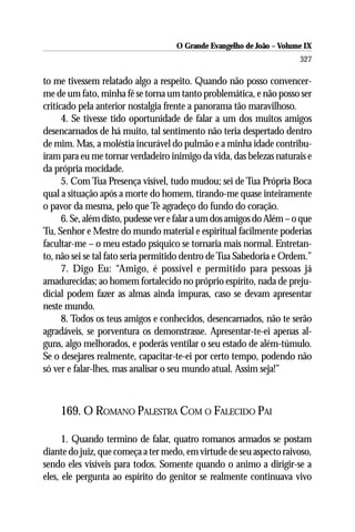 O Grande Evangelho de João – Volume IX
                                                                        327

to me tivessem relatado algo a respeito. Quando não posso convencer-
me de um fato, minha fé se torna um tanto problemática, e não posso ser
criticado pela anterior nostalgia frente a panorama tão maravilhoso.
      4. Se tivesse tido oportunidade de falar a um dos muitos amigos
desencarnados de há muito, tal sentimento não teria despertado dentro
de mim. Mas, a moléstia incurável do pulmão e a minha idade contribu-
íram para eu me tornar verdadeiro inimigo da vida, das belezas naturais e
da própria mocidade.
      5. Com Tua Presença visível, tudo mudou; sei de Tua Própria Boca
qual a situação após a morte do homem, tirando-me quase inteiramente
o pavor da mesma, pelo que Te agradeço do fundo do coração.
      6. Se, além disto, pudesse ver e falar a um dos amigos do Além – o que
Tu, Senhor e Mestre do mundo material e espiritual facilmente poderias
facultar-me – o meu estado psíquico se tornaria mais normal. Entretan-
to, não sei se tal fato seria permitido dentro de Tua Sabedoria e Ordem.”
      7. Digo Eu: “Amigo, é possível e permitido para pessoas já
amadurecidas; ao homem fortalecido no próprio espírito, nada de preju-
dicial podem fazer as almas ainda impuras, caso se devam apresentar
neste mundo.
      8. Todos os teus amigos e conhecidos, desencarnados, não te serão
agradáveis, se porventura os demonstrasse. Apresentar-te-ei apenas al-
guns, algo melhorados, e poderás ventilar o seu estado de além-túmulo.
Se o desejares realmente, capacitar-te-ei por certo tempo, podendo não
só ver e falar-lhes, mas analisar o seu mundo atual. Assim seja!”



     169. O ROMANO PALESTRA COM O FALECIDO PAI

      1. Quando termino de falar, quatro romanos armados se postam
diante do juiz, que começa a ter medo, em virtude de seu aspecto raivoso,
sendo eles visíveis para todos. Somente quando o animo a dirigir-se a
eles, ele pergunta ao espírito do genitor se realmente continuava vivo
 