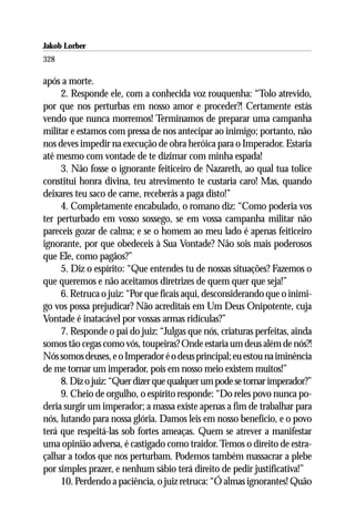 Jakob Lorber
328

após a morte.
     2. Responde ele, com a conhecida voz rouquenha: “Tolo atrevido,
por que nos perturbas em nosso amor e proceder?! Certamente estás
vendo que nunca morremos! Terminamos de preparar uma campanha
militar e estamos com pressa de nos antecipar ao inimigo; portanto, não
nos deves impedir na execução de obra heróica para o Imperador. Estaria
até mesmo com vontade de te dizimar com minha espada!
     3. Não fosse o ignorante feiticeiro de Nazareth, ao qual tua tolice
constitui honra divina, teu atrevimento te custaria caro! Mas, quando
deixares teu saco de carne, receberás a paga disto!”
     4. Completamente encabulado, o romano diz: “Como poderia vos
ter perturbado em vosso sossego, se em vossa campanha militar não
pareceis gozar de calma; e se o homem ao meu lado é apenas feiticeiro
ignorante, por que obedeceis à Sua Vontade? Não sois mais poderosos
que Ele, como pagãos?”
     5. Diz o espírito: “Que entendes tu de nossas situações? Fazemos o
que queremos e não aceitamos diretrizes de quem quer que seja!”
     6. Retruca o juiz: “Por que ficais aqui, desconsiderando que o inimi-
go vos possa prejudicar? Não acreditais em Um Deus Onipotente, cuja
Vontade é inatacável por vossas armas ridículas?”
     7. Responde o pai do juiz: “Julgas que nós, criaturas perfeitas, ainda
somos tão cegas como vós, toupeiras? Onde estaria um deus além de nós?!
Nós somos deuses, e o Imperador é o deus principal; eu estou na iminência
de me tornar um imperador, pois em nosso meio existem muitos!”
     8. Diz o juiz: “Quer dizer que qualquer um pode se tornar imperador?”
     9. Cheio de orgulho, o espírito responde: “Do reles povo nunca po-
deria surgir um imperador; a massa existe apenas a fim de trabalhar para
nós, lutando para nossa glória. Damos leis em nosso benefício, e o povo
terá que respeitá-las sob fortes ameaças. Quem se atrever a manifestar
uma opinião adversa, é castigado como traidor. Temos o direito de estra-
çalhar a todos que nos perturbam. Podemos também massacrar a plebe
por simples prazer, e nenhum sábio terá direito de pedir justificativa!”
     10. Perdendo a paciência, o juiz retruca: “Ó almas ignorantes! Quão
 