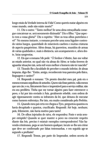 O Grande Evangelho de João – Volume IX
                                                                         329

longe estais da Verdade interna da Vida! Como quereis matar alguém em
vosso mundo, onde não existe morte?”
      11. Diz o outro: “Tanto melhor! Se uma alma estraçalhada conse-
gue concatenar-se, será novamente dizimada!” Diz o filho: “Que aspec-
to tem a vossa glória?” Diz o espírito: “Abre os teus olhos putrefatos e
vê!” No mesmo instante, o romano percebe uma zona lúgubre conten-
do vários burgos, quantidade de miseráveis casebres e muitas criaturas
de aspecto paupérrimo. Além dessas, há guerreiros, munidos de armas
de várias qualidades e, mais à distância, um acampamento e, afora des-
te, lutas sangrentas.
      12. Eis que o romano Me pede: “Ó Senhor e Mestre, faze-me voltar
ao estado anterior, no qual não via almas do Além; se todas tiverem de
aguardar situações tais, seria mil vezes melhor o homem não ter nascido!”
      13. Tirando-lhe a faculdade de perceber o mundo inferior, de almas
impuras, digo-lhe: “Então, amigo, reconheceste teus parentes pelo físico,
linguagem e caráter?”
      14. Responde o romano: “De pronto descobri meu pai, pois era o
mesmo romano orgulhoso de antanho. Quem não fosse patrício, valia menos
que um cão; e eu, fisicamente fraco e imprestável para o serviço militar, não
era seu predileto. Tinha que me tornar alguém para fazer estremecer o
povo, e fui por isto enviado à Ásia, geralmente rebelde, com ordens de
agir rigorosamente contra os infratores da lei, que deixava de executar
como homem enfermiço. Por isto, era muito considerado pelo Prefeito.
      15. Quando meu pai certa vez chegou a Tyro, perguntou quantos eu
havia decapitado e quantos, crucificado. Respondi: Até hoje, nenhum;
pois, felizmente, não havia motivo para tanto!
      16. De olhos injetados de raiva, ele respondeu: Foste e serás sem-
pre estúpido! Quando se quer manter o povo no crescente respeito
diante das leis, preciso é estatuir exemplos correspondentes! Não ha-
vendo criminosos, pega-se um homem qualquer, incute-se-lhe um crime
que deve ser confirmado por falsas testemunhas, e em seguida age-se
segundo a profissão!
      17. Respondi: Temos, por parte do Imperador, ordem secreta de
 