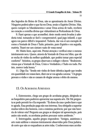 O Grande Evangelho de João – Volume IX
                                                                       33

dos Segredos do Reino de Deus, não se aproximaria do Amor Divino.
Ninguém poderá saber o que há em Deus, senão o Espírito Divino. Mas,
quem cumprir os Mandamentos e amar Deus acima de tudo, receberá
no coração a centelha divina que vislumbrará as Profundezas de Deus.
      9. Fazei apenas o que aconselhei; deste modo sereis levados à sabe-
doria total, tornando-se fácil e compreensível, qual jogo infantil, o que
agora vos parece difícil e impossível. Todavia, dar-vos-ei um exemplo de
como a Vontade de Deus é Tudo; primeiro, puro Espírito e em seguida,
matéria. Trazei-me um cântaro vazio de vossa mesa!
      10. Muito bem, aqui está. Prestai atenção e verificai estar o mesmo
inteiramente seco. Quero, através da Vontade de Deus em Mim, que ele
se encha de vinho da melhor qualidade, que podeis tomar para especial
conforto!” Atônitos, os gregos observam o milagre e dizem: “Realmente,
vimos que a Vontade de Deus, Único e Verdadeiro, é Tudo em tudo. Por
isto, merece toda honra.”
      11. Digo Eu: “Sendo este vinho de fonte idêntica àquele que tendes
em quantidade em vossos lares, dizei-me se vos agrada o aroma.” Os gregos
provam o vinho e não se cansam de elogiar aroma e efeito do mesmo.



    13. OS ACROBATAS ATREVIDOS

      1. Entrementes, chega um grupo de acrobatas gregos, dirigindo-se
ao hospedeiro para poderem apresentar sua suposta arte. Ele Me pergun-
ta se pode permiti-lo e Eu respondo: “És dono da casa e podes fazer o que
te agrada. Essa produção paga não nos interessa. Sou obrigado a suportar
muitas tolices dos homens, com a máxima paciência; por que não have-
ria de tolerar esta? Pergunta aos gregos se desejam tal apresentação, pois
assim não sendo, os acrobatas podem procurar outro ambiente.”
      2. Interrogados, aqueles gregos respondem: “Amigos, assistimos à
arte mais sublime e estamos inteiramente absorvidos pelo Deus judaico,
de sorte que não se enquadram as artes tolas. Conhecemos esses acroba-
 