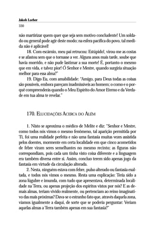 Jakob Lorber
330

não martirizar quem quer que seja sem motivo concludente! Um solda-
do ou general pode agir deste modo; na esfera pacífica do povo, tal medi-
da não é aplicável!
      18. Com escárnio, meu pai retrucou: Estúpido!, virou-me as costas
e se afastou sem que o tornasse a ver. Alguns anos mais tarde, soube que
havia morrido, e não pude lastimar a sua morte! É, portanto o mesmo
que em vida, e talvez pior! Ó Senhor e Mestre, quando surgiria situação
melhor para essa alma?”
      19. Digo Eu, com amabilidade: “Amigo, para Deus todas as coisas
são possíveis, embora pareçam inadmissíveis ao homem; o como e o por-
quê compreenderás quando o Meu Espírito do Amor Eterno e da Verda-
de em tua alma te revelar.”



      170. ELUCIDAÇÕES ACERCA DO ALÉM

     1. Nisto se aproxima o médico de Melite e diz: “Senhor e Mestre,
como todos nós vimos o mesmo fenômeno, tal aparição permitida por
Ti, foi uma realidade perfeita e não uma fantasia muitas vezes assistida
pelos doentes, mormente em certa localidade em que cinco acometidos
de febre viram seres semelhantes no mesmo recinto; as figuras não
correspondiam, pois cada um tinha visto coisa diferente e a linguagem
era também diversa entre si. Assim, concluo terem sido apenas jogo da
fantasia em virtude da circulação alterada.
     2. Nesta, ninguém estava com febre, pulso alterado ou fantasia exal-
tada, e todos nós vimos o mesmo. Resta uma explicação: Teria sido a
zona lúgubre e imunda, com tudo que apresentava, determinada locali-
dade na Terra, ou apenas projeção dos espíritos vistos por nós? E as de-
mais almas, teriam vivido realmente, ou pertenciam ao reino imaginati-
vo das mais próximas? Dava-se o estranho fato que, através daquela zona,
víamos igualmente a daqui, de sorte que se poderia perguntar: Veriam
aquelas almas a Terra também apenas em sua fantasia?”
 