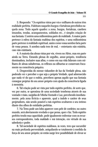 O Grande Evangelho de João – Volume IX
                                                                        331

     3. Respondo: “Os espíritos vistos por vós e milhares de outros têm
realidade perfeita. Habitam naqueles burgos e fortalezas percebidos na-
quela zona. Todo aquele quadro: a zona, burgos, fortalezas, casebres
imundos, tendas, acampamentos, soldados etc., é simples criação de
sua fantasia. Contém uma milionésima parte de realidade. A maior parte
pertence à esfera da fantasia maldosa dos espíritos, e uma milionésima
parte pertence à realidade espiritual, assim como vossa sombra faria parte
de vossa pessoa. A sombra nada tem de real, – entretanto não existiria,
caso não existísseis.
     4. A maioria das almas vistas por vós, vivem no Além, mas em parte
ainda na Terra. Estando plenas de orgulho, amor-próprio, tendência
dominadora, inclusive suas afins, e como em sua vida lidavam com mi-
lhares de almas subalternas, os reflexos ou silhuetas se conservam fraca-
mente na consciência psíquica.
     5. Desprovidas do menor vislumbre de luz da Verdade plena, não
podendo ver e perceber o que seja a própria Verdade, qual adormecido
que nada vê do que o rodeia, percebem apenas aquilo que sua fantasia
consegue projetar do seu amor-próprio com ajuda da consciência ligada
à memória.
     6. Tal criação pode ser vista por todo espírito perfeito, de sorte que,
vez por outra, se aproxima de uma sociedade tenebrosa através de sua
vontade e visão, surgidas de Minha Vontade e Luz, percebendo imediata-
mente, pela zona fictícia e aparente, qual a índole e caráter de seus
projetadores, não sendo possível a tais espíritos ocultarem o seu íntimo
diante dos olhos de entidades perfeitas.
     7. Na Terra pode um lobo aparecer com pele de cordeiro; no outro
mundo, será abertamente revelado o que pensa, quer e faz. Todo espírito
perfeito tendo essa capacidade, pode igualmente enfrentar com os recur-
sos correspondentes, toda maldade e má intenção, em virtude de sua
sabedoria e poder.
     8. Tal sociedade de espíritos maldosos, às vezes, tem que sucumbir
na mais profunda perversidade, aniquilando-se totalmente à medida da
força de seu amor-próprio; só então surge leve possibilidade de elevar-se
 