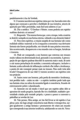 Jakob Lorber
332

paulatinamente à luz da Verdade.
     9. O mesmo sucederá aos espíritos vistos por vós; havendo entre eles
alguns que começam a perceber a futilidade de sua tentativa, através de
aparições por Mim permitidas, mais fácil será subirem à Luz.”
     10. Diz o médico: “Ó Senhor e Mestre, como poderia um espírito
maldoso destruir a si mesmo?”
     11. Respondo: “Da mesma forma que, com o tempo, toda a matéria
se destrói e aniquila em sua forma externa, voltando a seu elemento básico!
     12. Para estes espíritos, a criação surgida de sua fantasia vale como
realidade sólida e material; se-lo-á enquanto a memória e sua derivante
fantasia não forem prejudicadas, em virtude de suas paixões crescentes.
Isto acontecendo, desaparecem o seu mundo com os burgos, fortalezas
e tesouros.
     13. Pode ser comparado a um homem que enterrou um tesouro
muito valioso em determinado local, gravando-o na memória. A preocu-
pação de que alguém pudesse descobri-lo aumenta mais e mais, de sorte
a cair numa perturbação de sentidos, a memória enfraquece, inclusive a
fantasia; acaba sofrendo de inflamação cerebral a lhe tolher a lembrança,
a ponto de não conseguir pensar mais no tesouro. Para onde teria sido
levado? Desapareceu de sua vida! O mesmo acontece aos espíritos com
sua projeção.
     14. Assim como um homem, pela perda da memória e lembrança,
terá perdido tudo – exista ou não – o espírito também perde tudo que
sua fantasia criou na esfera da memória ligada à consciência, ficando ele
extremamente pobre e abandonado.
     15. Somente em tal estado é viável que um espírito sábio dele se
aproxime de modo propício, fazendo-lhe ver a futilidade, maldade e per-
versidade criadas pela vontade própria, e pouco a pouco o convence a
palmilhar as veredas da Luz.
     16. Não penses, Meu amigo, ser tão fácil levar-se tal espírito à Luz
plena; pois, tão logo atingir consciência mais liberta e retrospectiva, sur-
girá igualmente a antiga fantasia e prontamente ele criará um mundo
que corresponda à sua anterior tendência, satisfazendo-se com ele. Nova-
 