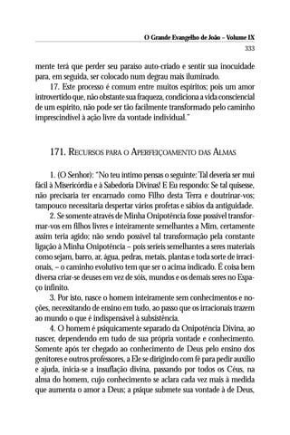 O Grande Evangelho de João – Volume IX
                                                                        333

mente terá que perder seu paraíso auto-criado e sentir sua inocuidade
para, em seguida, ser colocado num degrau mais iluminado.
     17. Este processo é comum entre muitos espíritos; pois um amor
introvertido que, não obstante sua fraqueza, condiciona a vida consciencial
de um espírito, não pode ser tão facilmente transformado pelo caminho
imprescindível à ação livre da vontade individual.”



     171. RECURSOS PARA O APERFEIÇOAMENTO DAS ALMAS

      1. (O Senhor): “No teu íntimo pensas o seguinte: Tal deveria ser mui
fácil à Misericórdia e à Sabedoria Divinas! E Eu respondo: Se tal quisesse,
não precisaria ter encarnado como Filho desta Terra e doutrinar-vos;
tampouco necessitaria despertar vários profetas e sábios da antiguidade.
      2. Se somente através de Minha Onipotência fosse possível transfor-
mar-vos em filhos livres e inteiramente semelhantes a Mim, certamente
assim teria agido; não sendo possível tal transformação pela constante
ligação à Minha Onipotência – pois seríeis semelhantes a seres materiais
como sejam, barro, ar, água, pedras, metais, plantas e toda sorte de irraci-
onais, – o caminho evolutivo tem que ser o acima indicado. É coisa bem
diversa criar-se deuses em vez de sóis, mundos e os demais seres no Espa-
ço infinito.
      3. Por isto, nasce o homem inteiramente sem conhecimentos e no-
ções, necessitando de ensino em tudo, ao passo que os irracionais trazem
ao mundo o que é indispensável à subsistência.
      4. O homem é psiquicamente separado da Onipotência Divina, ao
nascer, dependendo em tudo de sua própria vontade e conhecimento.
Somente após ter chegado ao conhecimento de Deus pelo ensino dos
genitores e outros professores, a Ele se dirigindo com fé para pedir auxílio
e ajuda, inicia-se a insuflação divina, passando por todos os Céus, na
alma do homem, cujo conhecimento se aclara cada vez mais à medida
que aumenta o amor a Deus; a psique submete sua vontade à de Deus,
 