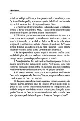 Jakob Lorber
334

unindo-se ao Espírito Divino, e alcança deste modo a semelhança com o
Pai à medida do aperfeiçoamento do espírito individual, continuando,
porém, inteiramente livre e independente como Deus.
     5. Segundo tua inteligência bastante esclarecida, pensas: Se cada alma
perfeita se tornar semelhante a Mim, – não poderia finalmente surgir
uma espécie de guerra de deuses, e quem seria vitorioso?
     6. Tal idéia é possível entre criaturas materialistas e incultas, e às
vezes presas ao amor-próprio e mundanismo, conforme a crônica do
mundo testemunha; no verdadeiro Reino de Deus, tal coisa não é
imaginável, e muito menos realizável. Quem estiver dentro da Verdade
perfeita de Deus, sabendo que sem ela nada é possível, – como poderia
entrar em contenda com a Eterna Verdade Básica em Deus?!
     7. Se fosse possível um espírito angelical entrar em conflito com a
Verdade Original, de certo modo sua própria natureza, entraria em luta
consigo mesmo, podendo prejudicar apenas a si próprio.
     8. Acaso já assististe dois matemáticos discutirem porque dentro do
sistema numérico dois mais dois são quatro? Neste ponto, todos estão
concordes e jamais poderiam entrar em discussão; pois são obrigados a
reconhecer este resultado matemático, em seu próprio benefício.
     9. O mesmo acontece com todas as almas perfeitas no Reino de
Deus; estão compenetradas da mesma Verdade porque se inflamam como
Luz de seu amor a Deus e ao próximo.
     10. Enquanto as criaturas forem capazes de cair em contendas, dis-
cussões e guerras, acham-se longe do Reino de Deus e não poderão in-
gressar até que tiverem crescido imutavelmente em toda paciência, hu-
mildade, meiguice e verdadeiro amor ao próximo; isto alcançado, e atin-
gindo a Verdade em Deus, terão término definitivo toda contenda, rixa e
luta, e jamais se poderia falar de guerras de deuses. Compreendeste?”
 