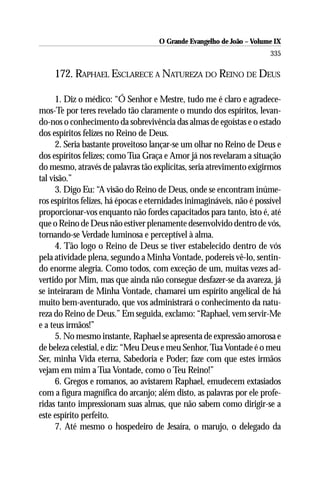 O Grande Evangelho de João – Volume IX
                                                                        335

     172. RAPHAEL ESCLARECE A NATUREZA DO REINO DE DEUS

      1. Diz o médico: “Ó Senhor e Mestre, tudo me é claro e agradece-
mos-Te por teres revelado tão claramente o mundo dos espíritos, levan-
do-nos o conhecimento da sobrevivência das almas de egoístas e o estado
dos espíritos felizes no Reino de Deus.
      2. Seria bastante proveitoso lançar-se um olhar no Reino de Deus e
dos espíritos felizes; como Tua Graça e Amor já nos revelaram a situação
do mesmo, através de palavras tão explícitas, seria atrevimento exigirmos
tal visão.”
      3. Digo Eu: “A visão do Reino de Deus, onde se encontram inúme-
ros espíritos felizes, há épocas e eternidades inimagináveis, não é possível
proporcionar-vos enquanto não fordes capacitados para tanto, isto é, até
que o Reino de Deus não estiver plenamente desenvolvido dentro de vós,
tornando-se Verdade luminosa e perceptível à alma.
      4. Tão logo o Reino de Deus se tiver estabelecido dentro de vós
pela atividade plena, segundo a Minha Vontade, podereis vê-lo, sentin-
do enorme alegria. Como todos, com exceção de um, muitas vezes ad-
vertido por Mim, mas que ainda não consegue desfazer-se da avareza, já
se inteiraram de Minha Vontade, chamarei um espírito angelical de há
muito bem-aventurado, que vos administrará o conhecimento da natu-
reza do Reino de Deus.” Em seguida, exclamo: “Raphael, vem servir-Me
e a teus irmãos!”
      5. No mesmo instante, Raphael se apresenta de expressão amorosa e
de beleza celestial, e diz: “Meu Deus e meu Senhor, Tua Vontade é o meu
Ser, minha Vida eterna, Sabedoria e Poder; faze com que estes irmãos
vejam em mim a Tua Vontade, como o Teu Reino!”
      6. Gregos e romanos, ao avistarem Raphael, emudecem extasiados
com a figura magnífica do arcanjo; além disto, as palavras por ele profe-
ridas tanto impressionam suas almas, que não sabem como dirigir-se a
este espírito perfeito.
      7. Até mesmo o hospedeiro de Jesaíra, o marujo, o delegado da
 
