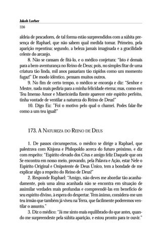 Jakob Lorber
336

aldeia de pescadores, de tal forma estão surpreendidos com a súbita pre-
sença de Raphael, que não sabem qual medida tomar. Primeiro, pela
aparição repentina; segundo, a beleza jamais imaginada e a gracilidade
celeste do arcanjo.
     8. Não se cansam de fitá-lo, e o médico conjetura: “Isto é demais
para a bem-aventurança no Reino de Deus; pois, no simples fitar de uma
criatura tão linda, mil anos passariam tão rápidos como um momento
fugaz!” De modo idêntico, pensam muitos outros.
     9. No fim de certo tempo, o médico se encoraja e diz: “Senhor e
Mestre, nada mais pediria para a minha felicidade eterna; mas, como em
Teu Imenso Amor e Misericórdia fizeste aparecer este espírito perfeito,
tinha vontade de ventilar a natureza do Reino de Deus!”
     10. Digo Eu: ”Foi o motivo pelo qual o chamei. Podes falar-lhe
como a um teu igual!”



      173. A NATUREZA DO REINO DE DEUS

      1. De passos circunspectos, o médico se dirige a Raphael, que
palestrava com Kisjona e Philopoldo acerca do futuro próximo, e diz
com respeito: “Espírito elevado dos Céus e amigo feliz Daquele que ora
Se encontra em nosso meio, provando, pela Palavra e Ação, estar Nele o
Espírito Original e Onipotente de Deus Único, tem a bondade de me
explicar algo a respeito do Reino de Deus!”
      2. Responde Raphael: “Amigo, não deves me abordar tão acanha-
damente, pois uma alma acanhada não se encontra em situação de
assimilar verdades mais profundas e compreendê-las em benefício de
seu espírito divino, à espera do despertar. Tem ânimo, considera-me um
teu irmão que também já viveu na Terra, que facilmente poderemos ven-
tilar o assunto.”
      3. Diz o médico: “Já me sinto mais equilibrado do que antes, quan-
do me surpreendeste pela súbita aparição, e estou pronto para te ouvir.”
 
