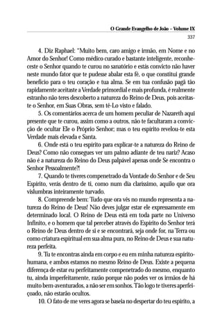 O Grande Evangelho de João – Volume IX
                                                                       337

     4. Diz Raphael: “Muito bem, caro amigo e irmão, em Nome e no
Amor do Senhor! Como médico curado e bastante inteligente, reconhe-
ceste o Senhor quando te curou no sanatório e estás convicto não haver
neste mundo fator que te pudesse abalar esta fé, o que constitui grande
benefício para o teu coração e tua alma. Se em tua confusão pagã tão
rapidamente aceitaste a Verdade primordial e mais profunda, é realmente
estranho não teres descoberto a natureza do Reino de Deus, pois aceitas-
te o Senhor, em Suas Obras, sem tê-Lo visto e falado.
     5. Os comentários acerca de um homem peculiar de Nazareth aqui
presente que te curou, assim como a outros, não te facultaram a convic-
ção de ocultar Ele o Próprio Senhor; mas o teu espírito revelou-te esta
Verdade mais elevada e Santa.
     6. Onde está o teu espírito para explicar-te a natureza do Reino de
Deus? Como não consegues ver um palmo adiante de teu nariz? Acaso
não é a natureza do Reino do Deus palpável apenas onde Se encontra o
Senhor Pessoalmente?!
     7. Quando te tiveres compenetrado da Vontade do Senhor e de Seu
Espírito, verás dentro de ti, como num dia claríssimo, aquilo que ora
vislumbras inteiramente turvado.
     8. Compreende bem: Tudo que ora vês no mundo representa a na-
tureza do Reino de Deus! Não deves julgar estar ele expressamente em
determinado local. O Reino de Deus está em toda parte no Universo
Infinito, e o homem que tal perceber através do Espírito do Senhor terá
o Reino de Deus dentro de si e se encontrará, seja onde for, na Terra ou
como criatura espiritual em sua alma pura, no Reino de Deus e sua natu-
reza perfeita.
     9. Tu te encontras ainda em corpo e eu em minha natureza espírito-
humana, e ambos estamos no mesmo Reino de Deus. Existe a pequena
diferença de estar eu perfeitamente compenetrado do mesmo, enquanto
tu, ainda imperfeitamente, razão porque não podes ver os irmãos de há
muito bem-aventurados, a não ser em sonhos. Tão logo te tiveres aperfei-
çoado, não estarão ocultos.
     10. O fato de me veres agora se baseia no despertar do teu espírito, a
 