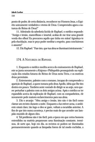 Jakob Lorber
338

ponto de poder, de certa distância, reconhecer no Homem Jesus, o Espí-
rito unicamente verdadeiro e eterno de Deus. Compreendes agora a na-
tureza do Reino de Deus?”
     11. Admirado da sabedoria lúcida de Raphael, o médico responde:
“Amigo e irmão, maravilhoso e imortal, acabas de me tirar uma grande
venda dos olhos! Eu procurava aquilo que tinha em mãos! Agradeço-te
pela elucidação, mas te peço poder meditar a respeito, para concluirmos
o assunto!”
     12. Diz Raphael: “Faze isto, que tua alma se iluminará inteiramente.”



      174. A NATUREZA DE RAPHAEL

     1. Enquanto o médico medita acerca do ensinamento de Raphael,
este se junta novamente a Kisjona e Philopoldo prosseguindo na expli-
cação dos estados futuros do Reino de Deus nesta Terra, e os motivos
dessa permissão.
     2. Entrementes, palestro com o romano, incapaz de compreender a
aparição de Raphael, a quem tomava pelo deus Apollo, idéia que lhe tiro
dentro em pouco. Também sente vontade de dirigir-se ao anjo, sem que-
rer perturbar a palestra com os dois amigos acima. Após o médico se ter
expandido acerca da explicação de Raphael, com os companheiros, ele
novamente pede maiores esclarecimentos para sua alma.
     3. Diz o arcanjo: “Meu amigo e irmão, isto não é tão fácil como
clarear um recinto durante a noite. Enquanto a luz estiver acesa, o ambi-
ente estará claro; tão logo o óleo se gaste, voltará a escuridão anterior. A
fim de que isto nunca aconteça, é preciso mais do que acender um lam-
pião munido de algum óleo.
     4. Tal problema não é tão fácil; pois a época em que certos homens
entendidos na matéria preparavam uma iluminação constante, termi-
nou, de sorte que, hoje em dia, os recintos só podem ser iluminados
permanentemente quando as lâmpadas forem de tal modo enchidas, a
 