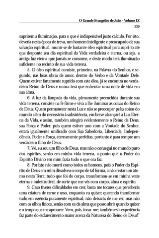 O Grande Evangelho de João – Volume IX
                                                                       339

suprirem a iluminação, para o que é indispensável justo cálculo. Por isto,
deveria nesta época de treva, um homem inteligente e preocupado de sua
salvação espiritual, munir-se de bastante óleo espiritual para supri-lo até
que desponte seu dia espiritual da Vida verdadeira e eterna, ou seja, a
antiga luz eterna que jamais se consome, e deste modo terá iluminação
suficiente no recinto de sua vida terrena.
      5. O óleo espiritual consiste, primeiro, na Palavra do Senhor, e se-
gundo, nas boas obras de amor, dentro do Verbo e da Vontade Dele.
Quem estiver fartamente suprido com este óleo, já se encontra no verda-
deiro Reino de Deus e nunca terá que enfrentar uma noite de vida em
sua alma.
      6. A luz da lâmpada da vida, plenamente preenchida durante sua
vida terrena, consiste na fé firme e viva a lhe iluminar as coisas do Reino
de Deus. Quem permanecer nesta Luz e não se preocupar pelas coisas do
mundo além do necessário à subsistência, em breve alcançará a Luz Eter-
na da Vida, e assim, também atingirá evidentemente o Reino de Deus,
sua Força e Poder; pois quem estiver uno com a Vontade do Senhor,
estará igualmente unificado com Sua Sabedoria, Liberdade, Indepen-
dência, Poder e Força, eternamente perfeitas, portanto é para sempre um
verdadeiro filho de Deus.
      7. Vê, eu sou um filho de Deus, mas não o consegui no mundo puro
dos espíritos, senão em minha vida terrena, a ponto que o Poder do
Espírito Divino em mim fazia tudo o que ora faz.
      8. Por isto não morri como todos os homens, pois o Poder do Espí-
rito de Deus em mim dissolveu o corpo de tal forma, a não restar um áto-
mo nesta Terra; tudo que foi do corpo, transformou-se em minha veste
eterna e indestrutível, de sorte que me vês com corpo, alma e espírito.
      9. Caso tiveres dificuldades em crer, basta me tocares que perceberás
uma criatura de carne e osso, enquanto eu quiser; querendo transformar
tudo em essência puramente espiritual, não deixarás de me ver, mas não
com os olhos físicos, senão com os da alma que posso abrir quando quiser
e o tempo que me aprouver. Vem, pois, tocar-me; também esta experiência
faz parte do esclarecimento maior acerca da Natureza do Reino de Deus!”
 