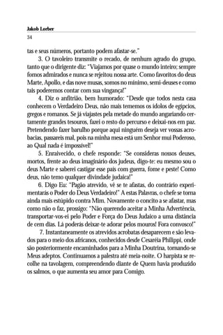 Jakob Lorber
34

tas e seus números, portanto podem afastar-se.”
      3. O tavoleiro transmite o recado, de nenhum agrado do grupo,
tanto que o dirigente diz: “Viajamos por quase o mundo inteiro; sempre
fomos admirados e nunca se rejeitou nossa arte. Como favoritos do deus
Marte, Apollo, e das nove musas, somos no mínimo, semi-deuses e como
tais poderemos contar com sua vingança!”
      4. Diz o anfitrião, bem humorado: “Desde que todos nesta casa
conhecem o Verdadeiro Deus, não mais tememos os ídolos de egípcios,
gregos e romanos. Se já viajastes pela metade do mundo angariando cer-
tamente grandes tesouros, fazei o resto do percurso e deixai-nos em paz.
Pretendendo fazer barulho porque aqui ninguém deseja ver vossas acro-
bacias, passareis mal, pois na minha mesa está um Senhor mui Poderoso,
ao Qual nada é impossível!”
      5. Enraivecido, o chefe responde: “Se consideras nossos deuses,
mortos, frente ao deus imaginário dos judeus, digo-te: eu mesmo sou o
deus Marte e saberei castigar esse país com guerra, fome e peste! Como
deus, não temo qualquer divindade judaica!”
      6. Digo Eu: “Pagão atrevido, vê se te afastas, do contrário experi-
mentarás o Poder do Deus Verdadeiro!” A estas Palavras, o chefe se torna
ainda mais estúpido contra Mim. Novamente o concito a se afastar, mas
como não o faz, prossigo: “Não querendo aceitar a Minha Advertência,
transportar-vos-ei pelo Poder e Força do Deus Judaico a uma distância
de cem dias. Lá poderás deixar-te adorar pelos mouros! Fora convosco!”
      7. Instantaneamente os atrevidos acrobatas desaparecem e são leva-
dos para o meio dos africanos, conhecidos desde Cesaréia Philippi, onde
são posteriormente encaminhados para a Minha Doutrina, tornando-se
Meus adeptos. Continuamos a palestra até meia-noite. O harpista se re-
colhe na tavolagem, compreendendo diante de Quem havia produzido
os salmos, o que aumenta seu amor para Comigo.
 