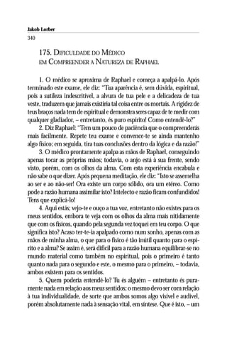 Jakob Lorber
340

      175. DIFICULDADE DO MÉDICO
      EM COMPREENDER A NATUREZA DE RAPHAEL


      1. O médico se aproxima de Raphael e começa a apalpá-lo. Após
terminado este exame, ele diz: “Tua aparência é, sem dúvida, espiritual,
pois a sutileza indescritível, a alvura de tua pele e a delicadeza de tua
veste, traduzem que jamais existiria tal coisa entre os mortais. A rigidez de
teus braços nada tem de espiritual e demonstra seres capaz de te medir com
qualquer gladiador, – entretanto, és puro espírito! Como entendê-lo?”
      2. Diz Raphael: “Tem um pouco de paciência que o compreenderás
mais facilmente. Repete teu exame e convence-te se ainda mantenho
algo físico; em seguida, tira tuas conclusões dentro da lógica e da razão!”
      3. O médico prontamente apalpa as mãos de Raphael, conseguindo
apenas tocar as próprias mãos; todavia, o anjo está à sua frente, sendo
visto, porém, com os olhos da alma. Com esta experiência encabula e
não sabe o que dizer. Após pequena meditação, ele diz: “Isto se assemelha
ao ser e ao não-ser! Ora existe um corpo sólido, ora um etéreo. Como
pode a razão humana assimilar isto? Intelecto e razão ficam confundidos!
Tens que explicá-lo!
      4. Aqui estás; vejo-te e ouço a tua voz, entretanto não existes para os
meus sentidos, embora te veja com os olhos da alma mais nitidamente
que com os físicos, quando pela segunda vez toquei em teu corpo. O que
significa isto? Acaso ter-te-ia apalpado como num sonho, apenas com as
mãos de minha alma, o que para o físico é tão inútil quanto para o espí-
rito e a alma? Se assim é, será difícil para a razão humana equilibrar-se no
mundo material como também no espiritual, pois o primeiro é tanto
quanto nada para o segundo e este, o mesmo para o primeiro, – todavia,
ambos existem para os sentidos.
      5. Quem poderia entendê-lo? Tu és alguém – entretanto és pura-
mente nada em relação aos meus sentidos; o mesmo devo ser com relação
à tua individualidade, de sorte que ambos somos algo visível e audível,
porém absolutamente nada à sensação vital, em síntese. Que é isto, – um
 