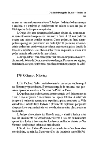 O Grande Evangelho de João – Volume IX
                                                                        341

ser sem ser, e um não-ser sem não-ser?! Amigo, não há razão humana que
o entenda, e o intelecto se transformará em coluna de aço, na qual as
fúteis épocas do tempo se aniquilarão.
      6. O que vêm a ser as tempestades? Jamais alguém viu a sua nature-
za, somente os sentidos percebem sua marcha fugaz. A coluna é poderosa
e existe para todos os sentidos humanos. Como podem, no final, as tem-
pestades passageiras provocarem sua destruição? O que vem a ser o raci-
ocínio do homem que inventou as colunas erguendo-as para o desafio de
todas as tempestades? Suas obras o sobrevivem, enquanto ele morre sem
poder impedir a destruição de suas colunas.
      7. Amigo celeste, com esta experiência nada conseguimos no enten-
dimento do Reino de Deus, caso não o esclareças. Porventura és alguém,
ou um nada, ou serei eu um nada, não obstante minha sensação de vida?”



     176. O SER E O NÃO-SER

     1. Diz Raphael: “Sabia que farias em mim uma experiência na qual
tua filosofia grega soçobraria. É preciso extirpá-la de tua alma, caso quei-
ras compreender, em vida, a Natureza do Reino de Deus.
     2. Que desatinos proferes acerca do ser e do não-ser?! Existe somente
o ser; o não-ser jamais é encontrado no Espaço Infinito. A existência
temporal é realmente apenas uma experiência para a conquista da Vida
verdadeira e indestrutível, todavia é plenamente espiritual, porquanto
não pode haver outra existência real e verdadeira na esfera plena e extensa
do Infinito.
     3. Amigo, não obstante tua filosofia grega, – aí está o Senhor entre
nós! Ele unicamente é o Verdadeiro Ser Eterno e Real em Si; nós somos
apenas Suas Idéias e Pensamentos luminosos, realizados através de Sua
Vontade, desde o mais ínfimo ao mais elevado.
     4. Sendo Suas Idéias e Pensamentos como fruto de Seu Amor eter-
no e infinito, ou seja Sua Natureza e Ser, tão imutáveis como Ele Pró-
 