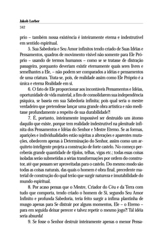 Jakob Lorber
342

prio – também nossa existência é inteiramente eterna e indestrutível
em sentido espiritual.
      5. Sua Sabedoria e Seu Amor infinitos tendo criado de Suas Idéias e
Pensamentos, quadros de movimento visível não somente para Ele Pró-
prio – usando de termos humanos – como se se tratasse de distração
passageira, porquanto deveriam existir eternamente quais seres livres e
semelhantes a Ele, – não podem ser comparados a idéias e pensamentos
de uma criatura. Trata-se, pois, de realidade assim como Ele Próprio é a
única e eterna Realidade em si.
      6. O fato de Ele proporcionar aos incontáveis Pensamentos e Idéias,
oportunidade de vida material, a fim de consolidarem sua independência
psíquica, se baseia em sua Sabedoria infinita; pois qual seria o mestre
verdadeiro que pretendesse lançar uma grande obra artística e não medi-
tasse profundamente a respeito de sua durabilidade?!
      7. É, portanto, inteiramente impossível ser destruído um átomo
daquilo que existe, porque tem realidade indestrutível na plenitude infi-
nita dos Pensamentos e Idéias do Senhor e Mestre Eterno. Se as formas,
aparições e individualidades estão sujeitas a alterações e aparentes muta-
ções, obedecem apenas à Determinação do Senhor, assim como um ar-
quiteto inteligente projeta a construção de forte castelo. No começo per-
ceberás grande quantidade de tijolos, telhas, vigas etc.; todas essas coisas
isoladas serão submetidas a sérias transformações por ordem do constru-
tor, até que possam ser aproveitadas para o castelo. Do mesmo modo são
todas as coisas naturais, das quais o homem é obra final, precedente ma-
terial de construção do qual terão que surgir natureza e imutabilidade do
mundo espiritual.
      8. Por acaso pensas que o Mestre, Criador do Céu e da Terra com
tudo que comporta, tendo criado o homem de Si, segundo Seu Amor
Infinito e profunda Sabedoria, teria feito surgir a ínfima plantinha de
musgo apenas para Se distrair por alguns momentos, Ele – o Eterno –
para em seguida deixar perecer e talvez repetir o mesmo jogo?! Tal idéia
seria absurda!
      9. Se fosse o Senhor destruir inteiramente apenas o menor Pensa-
 