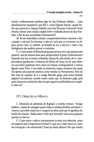 O Grande Evangelho de João – Volume IX
                                                                      343

mento, evidentemente perderia algo de Sua Perfeição Infinita, – coisa
absolutamente impossível; pois Ele é, como Espírito Eterno, aquele Po-
der que preenche o Espaço Infinito com Sua Presença Universal! Onde
deveria colocar uma criação surgida Dele e realizada através de Sua Von-
tade, a fim de que sucumbisse inteiramente?!
     10. Se isto assimilaste a fundo, compreenderás haver somente o Ser,
e jamais o não-ser! Se houvesse o não-ser, teria que se encontrar em al-
gum ponto; mas, se existisse, já deixaria de ser o não-ser, e toda a tua
inteligência não poderia provar o contrário.
     11. Como usaste da filosofia grega para provar-me o que jamais seria
possível, usei da mesma arma para proporcionar-te justo conhecimento!
Quando esta luz se tornar verdadeira chama de vida dentro de ti, com-
preenderás igualmente a Natureza do Reino de Deus em Si, quer dizer,
em sua esfera espiritual, bem como em relação correspondente e íntima
ligação nesta Terra, e em todos os inúmeros corpos cósmicos dos quais
vês apenas uma parcela mínima como estrelas no Firmamento. Para tal
fim terás de expulsar de ti a antiga filosofia grega; pois nesta Verdade
palpável encontrarás consolo muito maior que na doutrina pagã, pela
qual o homem no final da vida terá que esperar sua felicidade no comple-
to não-ser!”



    177. OBJEÇÕES DO MÉDICO

     1. Admirado da sabedoria de Raphael, o médico retruca: “Amigo
sublime, acabas de extinguir quase todas as minhas dúvidas anteriores, e
começo a perceber maior luz e coragem na alma, pelo que te agradeço do
fundo do coração. Ainda assim, tenho que formular mais uma pergunta
quanto ao não-ser.
     2. O que eram e onde se encontravam os seres ora existentes, antes
de surgirem pela Onipotência Divina? O que era e onde estava eu, antes
da concepção e do nascimento? Acaso já existia alhures? Por que minha
 