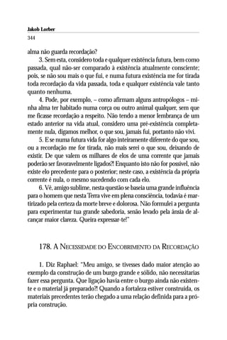 Jakob Lorber
344

alma não guarda recordação?
      3. Sem esta, considero toda e qualquer existência futura, bem como
passada, qual não-ser comparado à existência atualmente consciente;
pois, se não sou mais o que fui, e numa futura existência me for tirada
toda recordação da vida passada, toda e qualquer existência vale tanto
quanto nenhuma.
      4. Pode, por exemplo, – como afirmam alguns antropólogos – mi-
nha alma ter habitado numa corça ou outro animal qualquer, sem que
me ficasse recordação a respeito. Não tendo a menor lembrança de um
estado anterior na vida atual, considero uma pré-existência completa-
mente nula, digamos melhor, o que sou, jamais fui, portanto não vivi.
      5. E se numa futura vida for algo inteiramente diferente do que sou,
ou a recordação me for tirada, não mais serei o que sou, deixando de
existir. De que valem os milhares de elos de uma corrente que jamais
poderão ser favoravelmente ligados?! Enquanto isto não for possível, não
existe elo precedente para o posterior; neste caso, a existência da própria
corrente é nula, o mesmo sucedendo com cada elo.
      6. Vê, amigo sublime, nesta questão se baseia uma grande influência
para o homem que nesta Terra vive em plena consciência, todavia é mar-
tirizado pela certeza da morte breve e dolorosa. Não formulei a pergunta
para experimentar tua grande sabedoria, senão levado pela ânsia de al-
cançar maior clareza. Queira expressar-te!”



      178. A NECESSIDADE DO ENCOBRIMENTO DA RECORDAÇÃO

     1. Diz Raphael: “Meu amigo, se tivesses dado maior atenção ao
exemplo da construção de um burgo grande e sólido, não necessitarias
fazer essa pergunta. Que ligação havia entre o burgo ainda não existen-
te e o material já preparado?! Quando a fortaleza estiver construída, os
materiais precedentes terão chegado a uma relação definida para a pró-
pria construção.
 