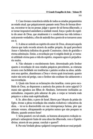 O Grande Evangelho de João – Volume IX
                                                                       345

      2. Caso tivesses consciência nítida de todos os estados preparatórios
ao estado atual, que psiquicamente passaste nesta Terra de formas diver-
sas, encontrar-te-ias no pensar, julgar e querer de tal forma dilacerado, a
se tornar impossível assimilares a unidade moral, força e poder do espíri-
to do amor de Deus, que atualmente é e condiciona tua vida íntima e
unicamente verdadeira, a fim de assimilá-los a ponto de se tornarem unos
em ti.
      3. A alma se unindo ao espírito do amor de Deus, alcançará aquela
clareza que tudo recorda através da análise própria, da qual perceberá
Amor e Sabedoria infinitos do grande Construtor, cheio de gratidão e
eterna admiração. Então, a recordação por ti exigida desde já, se torna-
rá utilidade eterna para a vida do espírito, enquanto agora te prejudica-
ria muito.
      4. Não obstante o encobrimento forte, determinado pelo Senhor
quanto à recordação de seus estados psíquicos precedentes, as criaturas
recaem com facilidade em tendências e paixões ocultas na alma, satisfa-
zem seus apetites, abandonam a Deus e vivem quais irracionais; quanto
maior não seria tal perigo, caso o Senhor não ocultasse tão sabiamente a
sua recordação.
      5. Quais não foram as reclamações dos israelitas, como povo esco-
lhido de Deus, ao depararem a ausência dos pratos de carne egípcia! O
maná não agradava aos filhos de Abraham, fortemente inclinados ao
animalismo, enquanto pelo saborear do pão, o corpo se tornaria mais
psíquico e a alma mais espiritualizada.
      6. Se, além disto, o povo de Israel, liberto por Moysés da prisão do
Egito, tivesse a plena recordação dos estados evolutivos e educativos da
alma, – ter-se-ia desenvolvido em sua intemperança furiosa, pior que
animais vorazes, ultrapassando os próprios suínos que não poupam os
filhotes, quando sentem fome!
      7. Seria possível, em tal estado, os homens alcançarem evolução es-
piritual e subseqüente fusão de uma alma tão dilacerada, com o Espírito
divino, através de seu pensar, concluir e querer?!
      8. Por esta Verdade plena e palpável compreenderás ser mui prejudi-
 