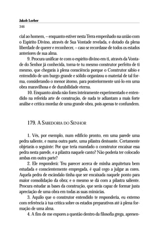 Jakob Lorber
346

cial ao homem, – enquanto estiver nesta Terra empenhado na união com
o Espírito Divino, através de Sua Vontade revelada, e dotado da plena
liberdade de querer e reconhecer, – caso se recordasse de todos os estados
anteriores de sua alma.
      9. Procura unificar-te com o espírito divino em ti, através da Vonta-
de do Senhor já conhecida, torna-te tu mesmo construtor perfeito de ti
mesmo, que chegarás à plena consciência porque o Construtor sábio e
entendido de um burgo grande e sólido organizou o material de tal for-
ma, considerando o menor átomo, para posteriormente uni-lo em uma
obra maravilhosa e de durabilidade eterna.
      10. Enquanto ainda não fores inteiramente experimentado e enten-
dido na referida arte de construção, de nada te adiantam a mais forte
análise e crítica mordaz de uma grande obra, pois apenas te confundem.



      179. A SABEDORIA DO SENHOR

     1. Vês, por exemplo, num edifício pronto, em uma parede uma
pedra saliente, e numa outra parte, uma pilastra destoante. Certamente
objetarás o seguinte: Por que teria mandado o construtor encaixar essa
pedra nesta parede, e a pilastra naquele canto? Não poderia ter colocado
ambas em outra parte?
     2. Ele responderá: Teu parecer acerca de minha arquitetura bem
estudada e conscientemente empregada, é qual cego a julgar as cores.
Aquela pedra de escândalo tinha que ser encaixada naquele ponto para
maior consolidação da obra; e o mesmo se dá com a pilastra saliente.
Procura estudar as bases da construção, que serás capaz de formar justa
apreciação de uma obra em todas as suas minúcias.
     3. Aquilo que o construtor entendido te responderia, eu externo
com referência à tua crítica sobre os estados preparativos até à plena for-
mação de uma alma.
     4. A fim de me expores a questão dentro da filosofia grega, apresen-
 