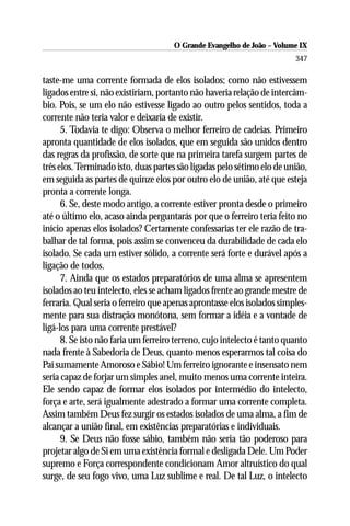 O Grande Evangelho de João – Volume IX
                                                                         347

taste-me uma corrente formada de elos isolados; como não estivessem
ligados entre si, não existiriam, portanto não haveria relação de intercâm-
bio. Pois, se um elo não estivesse ligado ao outro pelos sentidos, toda a
corrente não teria valor e deixaria de existir.
      5. Todavia te digo: Observa o melhor ferreiro de cadeias. Primeiro
apronta quantidade de elos isolados, que em seguida são unidos dentro
das regras da profissão, de sorte que na primeira tarefa surgem partes de
três elos. Terminado isto, duas partes são ligadas pelo sétimo elo de união,
em seguida as partes de quinze elos por outro elo de união, até que esteja
pronta a corrente longa.
      6. Se, deste modo antigo, a corrente estiver pronta desde o primeiro
até o último elo, acaso ainda perguntarás por que o ferreiro teria feito no
início apenas elos isolados? Certamente confessarias ter ele razão de tra-
balhar de tal forma, pois assim se convenceu da durabilidade de cada elo
isolado. Se cada um estiver sólido, a corrente será forte e durável após a
ligação de todos.
      7. Ainda que os estados preparatórios de uma alma se apresentem
isolados ao teu intelecto, eles se acham ligados frente ao grande mestre de
ferraria. Qual seria o ferreiro que apenas aprontasse elos isolados simples-
mente para sua distração monótona, sem formar a idéia e a vontade de
ligá-los para uma corrente prestável?
      8. Se isto não faria um ferreiro terreno, cujo intelecto é tanto quanto
nada frente à Sabedoria de Deus, quanto menos esperarmos tal coisa do
Pai sumamente Amoroso e Sábio! Um ferreiro ignorante e insensato nem
seria capaz de forjar um simples anel, muito menos uma corrente inteira.
Ele sendo capaz de formar elos isolados por intermédio do intelecto,
força e arte, será igualmente adestrado a formar uma corrente completa.
Assim também Deus fez surgir os estados isolados de uma alma, a fim de
alcançar a união final, em existências preparatórias e individuais.
      9. Se Deus não fosse sábio, também não seria tão poderoso para
projetar algo de Si em uma existência formal e desligada Dele. Um Poder
supremo e Força correspondente condicionam Amor altruístico do qual
surge, de seu fogo vivo, uma Luz sublime e real. De tal Luz, o intelecto
 