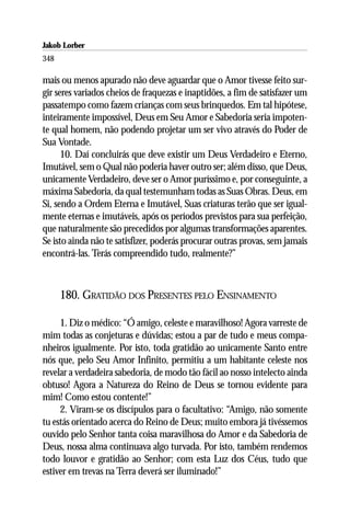 Jakob Lorber
348

mais ou menos apurado não deve aguardar que o Amor tivesse feito sur-
gir seres variados cheios de fraquezas e inaptidões, a fim de satisfazer um
passatempo como fazem crianças com seus brinquedos. Em tal hipótese,
inteiramente impossível, Deus em Seu Amor e Sabedoria seria impoten-
te qual homem, não podendo projetar um ser vivo através do Poder de
Sua Vontade.
      10. Daí concluirás que deve existir um Deus Verdadeiro e Eterno,
Imutável, sem o Qual não poderia haver outro ser; além disso, que Deus,
unicamente Verdadeiro, deve ser o Amor puríssimo e, por conseguinte, a
máxima Sabedoria, da qual testemunham todas as Suas Obras. Deus, em
Si, sendo a Ordem Eterna e Imutável, Suas criaturas terão que ser igual-
mente eternas e imutáveis, após os períodos previstos para sua perfeição,
que naturalmente são precedidos por algumas transformações aparentes.
Se isto ainda não te satisfizer, poderás procurar outras provas, sem jamais
encontrá-las. Terás compreendido tudo, realmente?”



      180. GRATIDÃO DOS PRESENTES PELO ENSINAMENTO

     1. Diz o médico: “Ó amigo, celeste e maravilhoso! Agora varreste de
mim todas as conjeturas e dúvidas; estou a par de tudo e meus compa-
nheiros igualmente. Por isto, toda gratidão ao unicamente Santo entre
nós que, pelo Seu Amor Infinito, permitiu a um habitante celeste nos
revelar a verdadeira sabedoria, de modo tão fácil ao nosso intelecto ainda
obtuso! Agora a Natureza do Reino de Deus se tornou evidente para
mim! Como estou contente!”
     2. Viram-se os discípulos para o facultativo: “Amigo, não somente
tu estás orientado acerca do Reino de Deus; muito embora já tivéssemos
ouvido pelo Senhor tanta coisa maravilhosa do Amor e da Sabedoria de
Deus, nossa alma continuava algo turvada. Por isto, também rendemos
todo louvor e gratidão ao Senhor; com esta Luz dos Céus, tudo que
estiver em trevas na Terra deverá ser iluminado!”
 