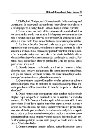 O Grande Evangelho de João – Volume IX
                                                                         349

      3. Diz Raphael: “Amigos, seria ótimo se fosse tão fácil como imaginais!
As criaturas, de modo geral, são por demais materialistas e animalescas, e
é difícil pregar-se o Evangelho do Reino de Deus a animais e pedras!
      4. Tendes apenas um materialista em vosso meio, que desde o início
vos acompanha, a tudo viu e assistiu. Minha palestra com o médico não
teve o mesmo efeito que para vós; pois pensava: Oh, se tivesse eu a sabe-
doria e o poder deste, todas as montanhas de ouro seriam posse minha!
      5. Por isto, a Luz dos Céus será dada apenas para o despertar do
espírito aos que a procurem, considerando-a prenda máxima de vida e
amando-a acima de tudo; mas aos que pretendem brilhar por meio dela,
a fim de angariarem tesouros materiais, tal Luz não terá utilidade, atiran-
do-os ainda mais profundamente na antiga condenação da matéria. Por-
tanto, não é aconselhável atirar-se pérolas dos Céus, aos porcos. Dai o
puro apenas aos puros!
      6. Quando tiverdes transformado os animais em homens, dai-lhes
alimento puro, prestável aos humanos. Há poucas criaturas verdadeiras,
e as que ora existem, vivem na miséria e são quase sufocadas pelos ho-
mens-pedra e exterminadas pelas criaturas animais!
      7. Quando fordes pregar o Evangelho, escolhei primeiro os pobres e
aflitos; em seguida tratai do problema da transformação de pedras e ani-
mais, para homens! Este conhecimento também faz parte da Sabedoria
dos Céus!”
      8. O juiz romano que acompanhara todas as sábias explicações de
Raphael e que fora por Mim iluminado, a fim de assimilar o sentido das
mesmas, diz: “Oh, Senhor e Mestre, quão sublimemente sábio é este
anjo celeste! Se na Terra alguém entendesse expor as coisas internas e
ocultas da vida da alma, tão clara e compreensivelmente, jamais teria
nascido a idolatria; pois, recebendo tal ensinamento e adquirindo experi-
ência, todo e qualquer um teria começado a meditar a respeito e como
poderia trabalhar em sua própria evolução psíquica; deste modo, em bre-
ve alcançaria a perfeição interna, razão porque foi criado através de Teu
Amor, Sabedoria e Poder.
      9. Como os exemplos também influem, outros despertariam para a
 