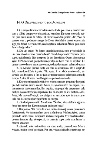 O Grande Evangelho de João – Volume IX
                                                                       35

    14. O DESAPARECIMENTO DOS ACROBATAS

      1. Os gregos ficam acordados a noite toda, pois não se conformam
com o súbito desaparecer dos artistas, e supõem Eu os ter enxotado ape-
nas para outra zona da cidade. O primeiro orador, porém, diz: “Sou de
parecer que o poderoso amigo do Deus Verdadeiro jamais expressaria
algo pro-forma, e certamente os acrobatas se acham na África, para onde
foram designados.”
      2. Diz um outro: “Se foram impelidos pelo ar, com a velocidade de
um raio, não devem ter passado bem!” Conclui o primeiro: “Não te preo-
cupes, pois ele nada disse a respeito de um dano físico. Quem sabe por que
assim fez? Quiçá será possível alcançar algo de bom com os artistas.” Os
outros concordam e, nessas conjeturas, todos adormecem pela madrugada.
      3. Eu Mesmo durmo desta vez com os discípulos, até o surgir do
Sol, num dormitório à parte. Não quero ir à cidade muito cedo, em
virtude dos feirantes, a fim de não ser reconhecido e aclamado antes do
tempo. Assim, ficamos no albergue até perto de meio-dia.
      4. Entrando no grande refeitório, encontramos os gregos no desjejum,
que Me saúdam amavelmente. Nossa refeição também nos espera, e as-
sim estamos todos reunidos. Em seguida, os gregos Me perguntam pelo
destino dos conterrâneos expulsos e Eu os oriento de seu destino. Satis-
feitos, Me pedem Proteção e se dirigem ao mercado, após terem prome-
tido não Me denunciarem perante os colegas.
      5. Os discípulos então Me dizem: “Senhor, ainda faltam algumas
horas até meio-dia. Devemos fazer qualquer coisa?”
      6. Respondo: “Há cerca de ano e meio estamos juntos e quase nada
fizestes senão Me acompanhar, ouvir e admirar as Minhas Ações, jamais
passando fome e sede, tampouco andastes despidos. Vivendo tanto tem-
po sem fazerdes algo de especial, certamente suportareis essas horas na
mesma situação!
      7. Quando não mais estiver em vosso meio, passando-vos Minha
Missão, muito tereis que fazer. Por ora, vossa atividade se restringe em
 