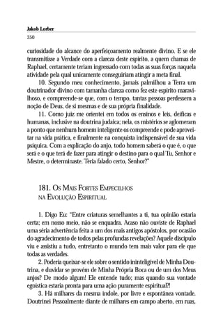 Jakob Lorber
350

curiosidade do alcance do aperfeiçoamento realmente divino. E se ele
transmitisse a Verdade com a clareza deste espírito, a quem chamas de
Raphael, certamente teriam ingressado com todas as suas forças naquela
atividade pela qual unicamente conseguiriam atingir a meta final.
     10. Segundo meu conhecimento, jamais palmilhou a Terra um
doutrinador divino com tamanha clareza como fez este espírito maravi-
lhoso, e compreende-se que, com o tempo, tantas pessoas perdessem a
noção de Deus, de si mesmas e de sua própria finalidade.
     11. Como juiz me orientei em todos os ensinos e leis, deíficas e
humanas, inclusive na doutrina judaica; nela, os mistérios se aglomeram
a ponto que nenhum homem inteligente os compreende e pode aprovei-
tar na vida prática, e finalmente na conquista indispensável de sua vida
psíquica. Com a explicação do anjo, todo homem saberá o que é, o que
será e o que terá de fazer para atingir o destino para o qual Tu, Senhor e
Mestre, o determinaste. Teria falado certo, Senhor?”



      181. OS MAIS FORTES EMPECILHOS
      NA EVOLUÇÃO ESPIRITUAL


     1. Digo Eu: “Entre criaturas semelhantes a ti, tua opinião estaria
certa; em nosso meio, não se enquadra. Acaso não ouviste de Raphael
uma séria advertência feita a um dos mais antigos apóstolos, por ocasião
do agradecimento de todos pelas profundas revelações? Aquele discípulo
viu e assistiu a tudo, entretanto o mundo tem mais valor para ele que
todas as verdades.
     2. Poderia queixar-se ele sobre o sentido ininteligível de Minha Dou-
trina, e duvidar se provém de Minha Própria Boca ou de um dos Meus
anjos? De modo algum! Ele entende tudo; mas quando sua vontade
egoística estaria pronta para uma ação puramente espiritual?!
     3. Há milhares da mesma índole, por livre e espontânea vontade.
Doutrinei Pessoalmente diante de milhares em campo aberto, em ruas,
 