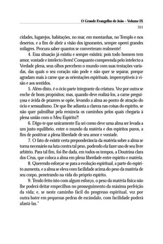 O Grande Evangelho de João – Volume IX
                                                                        351

cidades, lugarejos, habitações, no mar, em montanhas, no Templo e nos
desertos, e a fim de abrir a visão dos ignorantes, sempre operei grandes
milagres. Procura saber quantos se converteram realmente!
     4. Essa situação já existiu e sempre existirá; pois todo homem tem
amor, vontade e intelecto livres! Conquanto compreenda pelo intelecto a
Verdade plena, seus olhos percebem o mundo com suas tentações varia-
das, das quais o seu coração não pode e não quer se separar, porque
agradam mais à carne que as orientações espirituais, imperceptíveis à vi-
são e aos sentidos.
     5. Além disto, é o ócio parte integrante da criatura. Vez por outra se
enche de bons propósitos; mas, quando deve realizá-los, a carne pregui-
çosa e ávida de prazeres se opõe, levando a alma ao ponto de atração do
ócio e sensualismo. De que lhe adianta a clareza nas coisas do espírito, se
não quer palmilhar pela renúncia os caminhos pelos quais chegaria à
plena união com o Meu Espírito?!
     6. Digo-te que unicamente Eu sei como deve uma alma ser levada a
um justo equilíbrio, entre o mundo da matéria e dos espíritos puros, a
fim de positivar a plena liberdade de seu amor e vontade.
     7. O fato de existir certa preponderância da matéria sobre a alma se
torna necessário na luta contra tal peso, podendo ela fazer uso de seu livre
arbítrio. Para tal fim, foi-lhe dada, em todos os tempos, a Doutrina clara
dos Céus, que coloca a alma em plena liberdade entre espírito e matéria.
     8. Querendo esforçar-se para a evolução espiritual, a parte do espíri-
to aumenta, e a alma se eleva com facilidade acima do peso da matéria de
seu corpo, penetrando na vida do próprio espírito.
     9. Tendo feito isto com algum esforço, o peso da matéria física não
lhe poderá deitar empecilhos no prosseguimento da máxima perfeição
da vida; e, se neste caminho fácil do progresso espiritual, vez por
outra bater em pequenas pedras de escândalo, com facilidade poderá
afastá-las.”
 