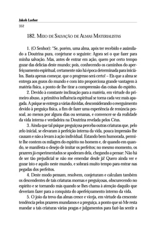Jakob Lorber
352

      182. MEIO DE SALVAÇÃO DE ALMAS MATERIALISTAS

      1. (O Senhor): “Se, porém, uma alma, após ter recebido e assimila-
do a Doutrina pura, conjeturar o seguinte: Agora sei o que fazer para
minha salvação. Mas, antes de entrar em ação, quero por certo tempo
gozar das delícias deste mundo; pois, conhecendo os caminhos do aper-
feiçoamento espiritual, certamente não há época determinada para iniciá-
los. Basta apenas começar, que o progresso será certo! – Eis que a alma se
entrega aos gozos do mundo e com isto proporciona grande vantagem à
matéria física, a ponto de lhe tirar a compreensão das coisas do espírito.
      2. Devido à constante inclinação para a matéria, em virtude do pri-
meiro abuso, a primitiva influência espiritual se torna cada vez mais apa-
gada. A psique se entrega a várias dúvidas, desconsiderando o reerguimento
devido à preguiça física, a fim de fazer uma experiência de renúncia pes-
soal, ao menos por alguns dias ou semanas, e convencer-se da realidade
da vida interna e verdadeira na Doutrina revelada pelos Céus.
      3. Ainda que tal psique preguiçosa perceba outras criaturas que, pelo
zelo inicial, se elevaram à perfeição interna da vida, pouca impressão lhe
causam e não a levam à ação individual. Estando bem humorada, permi-
te lhe contem os milagres do espírito no homem e, de quando em quan-
do, se manifesta o desejo de imitar os perfeitos; no mesmo momento, os
prazeres já experimentados se apoderam dela, chegando a pensar: Não há
de ser tão prejudicial se não me emendar desde já! Quero ainda ver e
gozar isto e aquilo neste mundo, e sobrará muito tempo para entrar nas
pegadas dos perfeitos.
      4. Deste modo pensam, resolvem, conjeturam e calculam também
os descendentes de tais criaturas mornas e preguiçosas, obscurecendo no
espírito e se tornando más quando se lhes chama à atenção daquilo que
deveriam fazer para a conquista do aperfeiçoamento interno da vida.
      5. O joio da treva das almas cresce e viceja, em virtude da crescente
tendência pelos prazeres mundanos e a preguiça, a ponto que só Me resta
mandar a tais criaturas várias pragas e julgamentos para fazê-las sentir a
 
