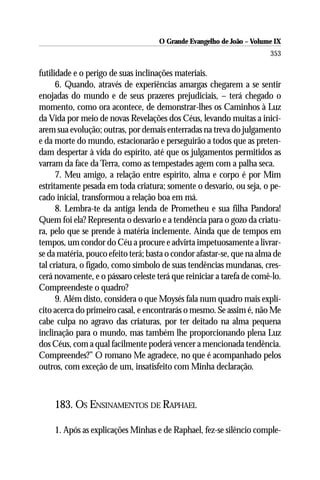 O Grande Evangelho de João – Volume IX
                                                                       353

futilidade e o perigo de suas inclinações materiais.
      6. Quando, através de experiências amargas chegarem a se sentir
enojadas do mundo e de seus prazeres prejudiciais, – terá chegado o
momento, como ora acontece, de demonstrar-lhes os Caminhos à Luz
da Vida por meio de novas Revelações dos Céus, levando muitas a inici-
arem sua evolução; outras, por demais enterradas na treva do julgamento
e da morte do mundo, estacionarão e perseguirão a todos que as preten-
dam despertar à vida do espírito, até que os julgamentos permitidos as
varram da face da Terra, como as tempestades agem com a palha seca.
      7. Meu amigo, a relação entre espírito, alma e corpo é por Mim
estritamente pesada em toda criatura; somente o desvario, ou seja, o pe-
cado inicial, transformou a relação boa em má.
      8. Lembra-te da antiga lenda de Prometheu e sua filha Pandora!
Quem foi ela? Representa o desvario e a tendência para o gozo da criatu-
ra, pelo que se prende à matéria inclemente. Ainda que de tempos em
tempos, um condor do Céu a procure e advirta impetuosamente a livrar-
se da matéria, pouco efeito terá; basta o condor afastar-se, que na alma de
tal criatura, o fígado, como símbolo de suas tendências mundanas, cres-
cerá novamente, e o pássaro celeste terá que reiniciar a tarefa de comê-lo.
Compreendeste o quadro?
      9. Além disto, considera o que Moysés fala num quadro mais explí-
cito acerca do primeiro casal, e encontrarás o mesmo. Se assim é, não Me
cabe culpa no agravo das criaturas, por ter deitado na alma pequena
inclinação para o mundo, mas também lhe proporcionando plena Luz
dos Céus, com a qual facilmente poderá vencer a mencionada tendência.
Compreendes?” O romano Me agradece, no que é acompanhado pelos
outros, com exceção de um, insatisfeito com Minha declaração.



    183. OS ENSINAMENTOS DE RAPHAEL

    1. Após as explicações Minhas e de Raphael, fez-se silêncio comple-
 