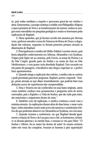 Jakob Lorber
354

to; pois todos meditam a respeito e procuram gravá-las em cérebro e
alma. Entrementes, o arcanjo continua a ventilar com Philopoldo e Kisjona
a época primária da Terra e as transformações da mesma; ambos os ami-
gos eram entendidos em pesquisas geológicas e muito se interessam pelas
explicações de Raphael.
      2. Meus apóstolos, que já haviam ouvido tais assuntos por diversas
vezes, preferem estender o tema da Natureza do Reino de Deus e a degra-
dação das criaturas, enquanto os demais presentes prestam atenção às
dissertações de Raphael.
      3. Principalmente o médico de Melite (Malta) é ouvinte atento, pois
havia adquirido conhecimentos em Athenas, Alexandria e em Syrakusa.
Viajara pelo Egito até as cataratas, pela Grécia, as zonas do Pontus e as
do Mar Cáspio, grande parte da Arábia e as costas da Ásia no Mar
Mediterrâneo, e com prazer teria abordado Raphael. Este tocando em
tais países de passagem, o facultativo não chega a expressar-se, e prefere
fazer apontamentos.
      4. Quando atinge a explicação dos vulcões, o médico não se contém
e pede permissão para fazer perguntas. Raphael, porém, responde: “Ami-
go, presta atenção ao que disser resumidamente, que poderás fazer tuas
deduções acerca de experiências não compreendidas.
      5. Etna e Vesúvio me são conhecidos em suas bases originais, assim
como também conheço teus pensamentos e perguntas antes de serem
externados; pois o Espírito e a Vida do Senhor, que são tudo para mim,
são oniscientes e onipotentes dentro de mim.”
      6. Satisfeito com tal explicação, o médico continua a ouvir com a
máxima atenção. As explicações duram além de duas horas, e nesse curto
lapso, todos assimilam muito mais acerca da natureza e constituição telú-
rica do que poderiam absorver em Alexandria ou Syrakusa, em cem anos.
      7. Quando termina a conferência, em que Raphael aborda igual-
mente a relação da Terra e da Lua para com o Sol, os fenômenos, inclusi-
ve os demais planetas e as estrelas fixas, o romano se vira para Mim: “Ó
Senhor e Mestre, fez-se maior luz dentro de mim! As noções errôneas
sobre este tema tão complexo, levaram os homens à pior superstição!
 