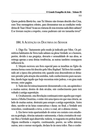 O Grande Evangelho de João – Volume IX
                                                                         355

Quem poderia libertá-los, caso Tu Mesmo não tivesses descido dos Céus,
com Teus mensageiros celestes, para demonstrar-nos as condições verda-
deiras de Tuas Obras? Acaso as criaturas de eras remotas nada disto sabiam?
E se tiveram noções a respeito, como puderam cair em tamanha treva?”



     184. A ACEITAÇÃO DA DOUTRINA DO SENHOR

     1. Digo Eu: “Justamente pelo modo já indicado por Mim. Os pri-
mitivos habitantes da Terra tudo sabiam na plena Verdade; se o homem,
porém, devido à sua preguiça, desvario e sensualidade de sua alma, se
entrega apenas a uma destas tendências, as outras também conseguem
influenciá-lo.
     2. Moysés escreveu um livro especial para os israelitas no Egito da
mesma forma como foi descrito pelo Meu Raphael. Tal livro foi conside-
rado até a época dos primeiros reis; quando seus descendentes se deixa-
ram prender pela atração dos sentidos, todo conhecimento puro sucum-
biu, dando lugar àquilo que hoje encontras entre judeus, e em grau mais
trevoso, entre pagãos.
     3. Tudo isto foi minuciosamente demonstrado a vós, aos apóstolos e
a muitos outros; dentro de dois séculos, este conhecimento puro terá
voltado à antiga superstição.
     4. Ocultamente, esta Revelação continuará entre aqueles que respei-
tarem a Minha Doutrina, e então virá uma época em que essa ciência, ao
lado de muitas outras, destruirá para sempre a antiga superstição. Antes
disto, suceder-se-ão lutas consecutivas e duras; no final, a Verdade será
vencedora, condenando a treva, o erro e o mal, até o abismo eterno.
     5. Em breve terás oportunidade de entrar em contato com estudio-
sos na geologia, ciências naturais e astronomia, e farás a tentativa de ensi-
nar-lhes a Verdade aqui absorvida; todavia, te magoarás em pedras duras!
Alguns meditarão a respeito, continuando, porém, no velho sistema;
outros, sem o menor escrúpulo, declara-lo-ão mera tolice. Para o conhe-
 