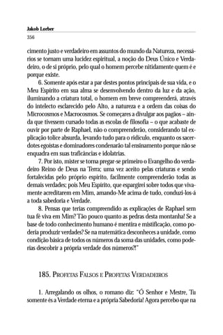 Jakob Lorber
356

cimento justo e verdadeiro em assuntos do mundo da Natureza, necessá-
rios se tornam uma lucidez espiritual, a noção do Deus Único e Verda-
deiro, o de si próprio, pelo qual o homem percebe nitidamente quem é e
porque existe.
      6. Somente após estar a par destes pontos principais de sua vida, e o
Meu Espírito em sua alma se desenvolvendo dentro da luz e da ação,
iluminando a criatura total, o homem em breve compreenderá, através
do intelecto esclarecido pelo Alto, a natureza e a ordem das coisas do
Microcosmos e Macrocosmos. Se começares a divulgar aos pagãos – ain-
da que tivessem cursado todas as escolas de filosofia – o que acabaste de
ouvir por parte de Raphael, não o compreenderão, considerando tal ex-
plicação tolice absurda, levando tudo para o ridículo, enquanto os sacer-
dotes egoístas e dominadores condenarão tal ensinamento porque não se
enquadra em suas traficâncias e idolatrias.
      7. Por isto, mister se torna pregar-se primeiro o Evangelho do verda-
deiro Reino de Deus na Terra; uma vez aceito pelas criaturas e sendo
fortalecidas pelo próprio espírito, facilmente compreenderão todas as
demais verdades; pois Meu Espírito, que espargirei sobre todos que viva-
mente acreditarem em Mim, amando-Me acima de tudo, conduzi-los-á
a toda sabedoria e Verdade.
      8. Pensas que terias compreendido as explicações de Raphael sem
tua fé viva em Mim? Tão pouco quanto as pedras desta montanha! Se a
base de todo conhecimento humano é mentira e mistificação, como po-
deria produzir verdades? Se na matemática desconheces a unidade, como
condição básica de todos os números da soma das unidades, como pode-
rias descobrir a própria verdade dos números?!”



      185. PROFETAS FALSOS E PROFETAS VERDADEIROS

   1. Arregalando os olhos, o romano diz: “Ó Senhor e Mestre, Tu
somente és a Verdade eterna e a própria Sabedoria! Agora percebo que na
 