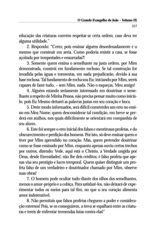 O Grande Evangelho de João – Volume IX
                                                                         357

educação das criaturas convém respeitar-se certa ordem, caso deva ter
alguma utilidade.”
     2. Respondo: “Certo; pois ensinar alguém desordenadamente é o
mesmo que construir em areia. Como poderia resistir a casa, se fosse
açoitada por tempestades e enxurradas?!
     3. Somente quem ensina o semelhante na justa ordem, por Mim
demonstrada, constrói em fundamento rochoso. Se tal construção for
invadida pelas águas e tormentas, em nada prejudicarão, devido à sua
base rochosa. Tal fundamento de rocha sou Eu; iniciando por Mim, sereis
capazes de fazer tudo, – sem Mim, nada. Não o esqueças, Meu amigo!
     4. Alguém estando seriamente interessado em doutrinar o seme-
lhante a respeito de Minha Pessoa, não precisa pensar muito como iniciá-
lo; pois Eu Mesmo deitarei as palavras justas em seu coração e boca.
     5. Deste modo informados, será difícil cometerdes um erro no ensi-
no em Meu Nome; quem desconsiderar tal condição, em breve se per-
derá em atalhos, nos quais dificilmente se orientará em companhia de
seu aluno.
     6. Este foi sempre o erro inicial dos falsos e mentirosos profetas, e do
obscurecimento e perdição dos homens. Por isto, só deve ensinar quem o
tiver por Mim aprendido no coração. Mas, quem pretender doutrinar
como se fosse ensinado por Mim, enquanto apenas ouviu certos trechos
por outros, dizendo: Vede, aqui está o Christo, a Verdade ungida por
Deus, desde Eternidades!, não lhe deis créditos; é falso profeta que ape-
nas visa seu prestígio e lucro temporal. Quem quiser distinguir um pro-
feta falso de um verdadeiro e doutrinador chamado por Mim, observe
suas obras!
     7. O homem pode ocultar tudo diante dos olhos dos semelhantes,
menos o amor-próprio e a cobiça. Para satisfazê-los, não deixará de expe-
rimentar todos os meios para tal fim, no que o seu coração alimenta
amor indestrutível.
     8. Não permitais que falsos profetas cheguem a poder e considera-
ção externos! Pois, se os conseguirem, a treva se espalhará entre as criatu-
ras e tereis de enfrentar tremendas lutas contra elas!”
 