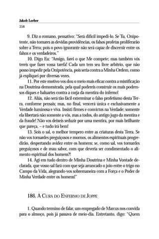 Jakob Lorber
358

      9. Diz o romano, pensativo: “Será difícil impedi-lo. Se Tu, Onipo-
tente, não tomares as devidas providências, os falsos profetas proliferarão
sobre a Terra; pois o povo ignorante não será capaz de discernir entre os
falsos e os verdadeiros.”
      10. Digo Eu: “Amigo, farei o que Me compete; mas também vós
tereis que fazer vossa tarefa! Cada um tem seu livre arbítrio, que não
posso impedir pela Onipotência, pois seria contra a Minha Ordem, como
já expliquei por diversas vezes.
      11. Por este motivo vos dou o meio mais eficaz contra a mistificação
na Doutrina demonstrada, pela qual podereis construir os mais podero-
sos diques e baluartes contra a corja da mentira do inferno!
      12. Aliás, não será tão fácil exterminar o falso profetismo desta Ter-
ra, conforme pensais; mas, no final, vencerá única e exclusivamente a
Verdade luminosa e viva. Insisti firmes e convictos na Verdade; somente
ela libertará não somente a vós, mas a todos, do antigo jugo da mentira e
da fraude! Não vos deixeis seduzir por uma mentira, por mais brilhante
que pareça, – e tudo irá bem!
      13. Sois o sal, o melhor tempero entre as criaturas desta Terra. Se
não vos tornardes preguiçosos e mornos, os alimentos espirituais progre-
dirão, despertando avidez entre os homens; se, como sal, vos tornardes
preguiçosos e de mau sabor, com que deveria ser condimentado o ali-
mento espiritual dos homens?!
      14. Agi em tudo dentro de Minha Doutrina e Minha Vontade de-
clarada, que vosso sal fará com que seja arrancado o joio entre o trigo no
Campo da Vida, alegrando-vos sobremaneira com a Força e o Poder de
Minha Verdade entre os homens!”



      186. A CURA DO ENFERMO DE JOPPE

    1. Quando termino de falar, um empregado de Marcus nos convida
para o almoço, pois já passava de meio-dia. Entretanto, digo: “Quem
 