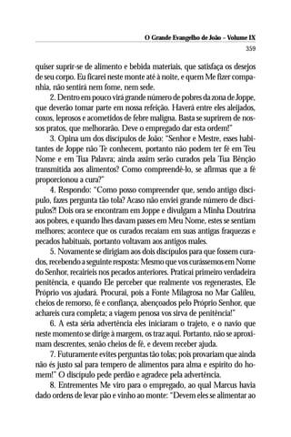 O Grande Evangelho de João – Volume IX
                                                                      359

quiser suprir-se de alimento e bebida materiais, que satisfaça os desejos
de seu corpo. Eu ficarei neste monte até à noite, e quem Me fizer compa-
nhia, não sentirá nem fome, nem sede.
     2. Dentro em pouco virá grande número de pobres da zona de Joppe,
que deverão tomar parte em nossa refeição. Haverá entre eles aleijados,
coxos, leprosos e acometidos de febre maligna. Basta se suprirem de nos-
sos pratos, que melhorarão. Deve o empregado dar esta ordem!”
     3. Opina um dos discípulos de João: “Senhor e Mestre, esses habi-
tantes de Joppe não Te conhecem, portanto não podem ter fé em Teu
Nome e em Tua Palavra; ainda assim serão curados pela Tua Bênção
transmitida aos alimentos? Como compreendê-lo, se afirmas que a fé
proporcionou a cura?”
     4. Respondo: “Como posso compreender que, sendo antigo discí-
pulo, fazes pergunta tão tola? Acaso não enviei grande número de discí-
pulos?! Dois ora se encontram em Joppe e divulgam a Minha Doutrina
aos pobres, e quando lhes davam passes em Meu Nome, estes se sentiam
melhores; acontece que os curados recaíam em suas antigas fraquezas e
pecados habituais, portanto voltavam aos antigos males.
     5. Novamente se dirigiam aos dois discípulos para que fossem cura-
dos, recebendo a seguinte resposta: Mesmo que vos curássemos em Nome
do Senhor, recairíeis nos pecados anteriores. Praticai primeiro verdadeira
penitência, e quando Ele perceber que realmente vos regenerastes, Ele
Próprio vos ajudará. Procurai, pois a Fonte Milagrosa no Mar Galileu,
cheios de remorso, fé e confiança, abençoados pelo Próprio Senhor, que
achareis cura completa; a viagem penosa vos sirva de penitência!”
     6. A esta séria advertência eles iniciaram o trajeto, e o navio que
neste momento se dirige à margem, os traz aqui. Portanto, não se aproxi-
mam descrentes, senão cheios de fé, e devem receber ajuda.
     7. Futuramente evites perguntas tão tolas; pois provariam que ainda
não és justo sal para tempero de alimentos para alma e espírito do ho-
mem!” O discípulo pede perdão e agradece pela advertência.
     8. Entrementes Me viro para o empregado, ao qual Marcus havia
dado ordens de levar pão e vinho ao monte: “Devem eles se alimentar ao
 