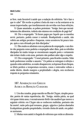 Jakob Lorber
360

ar livre, mais favorável à saúde que a exalação do refeitório. Vai e faze o
que te cabe!” Ele recebe os pobres à beira do mar e os faz sentarem-se às
mesas improvisadas, que imediatamente são servidas com boas refeições.
      9. Quase assustados, os pobres protestam: “Amigo, bem que necessi-
taríamos dos alimentos, todavia não estamos em condições de pagá-los!”
      10. Diz o empregado: “Já foram pagos por Aquele que os mandou
servir; portanto, podeis comer à vontade. Readquirindo a saúde, não
volteis aos antigos pecados e fraquezas, como aconteceu há pouco tem-
po, após a cura efetuada por dois discípulos.”
      11. Eles muito se admiram com as palavras do empregado, e um den-
tre eles pergunta como poderia o empregado saber disto, pois os referidos
discípulos há muito tempo se encontravam naquele porto e certamente
não teriam vindo a esta zona, portanto não podiam saber algo a respeito.
      12. Diz o empregado: “Comei primeiro, para ficardes curados. Mais
tarde poderemos ventilar o assunto.” Os pobres se entregam à refeição e
quando estão satisfeitos, os males desaparecem; os leprosos ficam limpos,
os febris perdem a temperatura excessiva, coxos e entrevados voltam a
andar direito, dando margem a perplexidade e alegria, sem receberem
resposta às perguntas extasiantes.



      187. ADMIRAÇÃO DOS GREGOS
      ACERCA DA REFEIÇÃO CURADORA

     1. Um dos curados, grego nascido na Ilha de Chypre, simples pesca-
dor, porém de vastas experiências, diz: “Amigo, minha pátria, na qual
vivi quase trinta anos, é excessivamente fértil e tão saudável que merece o
seguinte critério: em Chypre não se conhecem moléstias, portanto não
há morte!, razão pela qual romanos, gregos, egípcios e judeus abastados
lá adquiriram grandes propriedades, vivendo cheios de saúde, em paláci-
os suntuosos.
     2. Muitas vezes assisti à chegada de enfermos que então se alimenta-
 