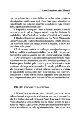 O Grande Evangelho de João – Volume IX
                                                                        361

vam dos mais saudáveis pratos e bebiam do melhor vinho; entretanto,
não adquiriram a saúde como aqui. O que havia nestes alimentos e no
vinho tomado, que todos nós, quarenta, acometidos de várias enfermi-
dades, repentinamente ficamos sãos?”
     3. Responde o empregado: “Nem o alimento, tampouco o vinho
vos curaram, senão a Graça Daquele indicado pelos dois discípulos di-
zendo habitar Nele a Plenitude do Espírito de Deus Único e Verdadeiro.
     4. Os alimentos estavam saturados com Seu Amor, Misericórdia,
Graça e Vontade, e tal condimento espiritual vos curou. Por isto, agradecei-
Lhe e não mais volteis aos amigos pecados e fraquezas, a fim de não
contrairdes males piores!”
     5. A tais palavras bondosas, os curados prometem jamais se esquecer
da Graça recebida, vivendo dentro do Bem e da Verdade. Desejam ape-
nas encontrar o grande Salvador, para Lhe externar sua imensa gratidão.
     6. Diz o empregado: “Não recebi ordem para vos informar a respei-
to. Procurai amá-Lo sinceramente, que talvez aconteça o que desejais! Ele
Se deixa apenas descobrir pelas criaturas quando O amem de corações
purificados, ainda que estivessem no fim do mundo; pois Ele tudo vê e
sabe dos pensamentos mais ocultos de cada um, mesmo se se ocultasse
no mais afastado ponto do orbe. Fazei o que vos disse, pois conheço-O
pessoalmente e, muito embora simples empregado desta casa, também
estou compenetrado do espírito provindo da Verdade eterna do Senhor.”



     188. OS CURADOS E OS BARQUEIROS

      1. Os curados se levantam da mesa, vão até à praia onde contam
tudo aos barqueiros, que muito se admiram e lembram já terem ouvido
falar de certos fatos do grande Salvador de Nazareth, na zona de Tiberíades.
Nunca chegaram a vê-lo, portanto não era possível crerem no que se
dizia a seu respeito. Agora, porém, tiveram prova concludente e estavam
prontos a acreditarem em tudo, agradecendo ainda a Deus por ter dado
 