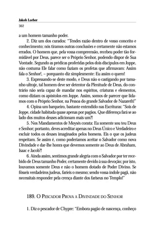 Jakob Lorber
362

a um homem tamanho poder.
     2. Diz um dos curados: “Tendes razão dentro de vosso conceito e
conhecimento; nós tiramos outras conclusões e certamente não estamos
errados. O homem que, pela vossa compreensão, recebeu poder tão for-
midável por Deus, parece ser o Próprio Senhor, podendo dispor de Sua
Vontade. Segundo as prédicas proferidas pelos dois discípulos em Joppe,
não costuma Ele falar como faziam os profetas que afirmavam: Assim
fala o Senhor!, – porquanto diz simplesmente: Eu assim o quero!
     3. Expressando-se deste modo, e Deus não o castigando por tama-
nho ultraje, tal homem deve ser detentor da Plenitude de Deus, do con-
trário não seria capaz de mandar nos espíritos, criaturas e elementos,
como diziam os apóstolos em Joppe. Assim, somos de parecer que lida-
mos com o Próprio Senhor, na Pessoa do grande Salvador de Nazareth!”
     4. Opina um barqueiro, bastante entendido nas Escrituras: “Sois de
Joppe, cidade habitada quase apenas por pagãos. Que diferença fará se ao
lado dos muitos deuses adicionam mais um?!
     5. Nos Mandamentos de Moysés consta: Eu somente sou teu Deus
e Senhor; portanto, deves acreditar apenas no Deus Único e Verdadeiro e
excluir todos os deuses imaginados pelos homens. Eis o que os judeus
respeitam. Se assim é, como poderíamos aceitar o Salvador como nova
Divindade e dar-lhe honra que devemos somente ao Deus de Abraham,
Isaac e Jacob?!
     6. Ainda assim, sentimos grande alegria com o Salvador por ter rece-
bido de Deus tamanho Poder, certamente devido à sua devoção; por isto,
louvamos somente Deus e não o homem dotado de Poder Divino. Se
fôsseis verdadeiros judeus, faríeis o mesmo; sendo vossa índole pagã, não
necessitais responder pela crença diante dos fariseus no Templo!”



      189. O PESCADOR PROVA A DIVINDADE DO SENHOR

      1. Diz o pescador de Chypre: “Embora pagão de nascença, conheço
 