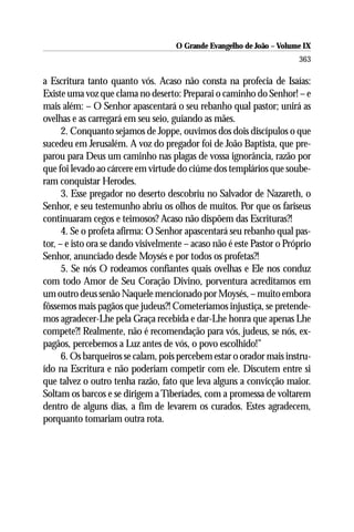 O Grande Evangelho de João – Volume IX
                                                                       363

a Escritura tanto quanto vós. Acaso não consta na profecia de Isaías:
Existe uma voz que clama no deserto: Preparai o caminho do Senhor! – e
mais além: – O Senhor apascentará o seu rebanho qual pastor; unirá as
ovelhas e as carregará em seu seio, guiando as mães.
      2. Conquanto sejamos de Joppe, ouvimos dos dois discípulos o que
sucedeu em Jerusalém. A voz do pregador foi de João Baptista, que pre-
parou para Deus um caminho nas plagas de vossa ignorância, razão por
que foi levado ao cárcere em virtude do ciúme dos templários que soube-
ram conquistar Herodes.
      3. Esse pregador no deserto descobriu no Salvador de Nazareth, o
Senhor, e seu testemunho abriu os olhos de muitos. Por que os fariseus
continuaram cegos e teimosos? Acaso não dispõem das Escrituras?!
      4. Se o profeta afirma: O Senhor apascentará seu rebanho qual pas-
tor, – e isto ora se dando visivelmente – acaso não é este Pastor o Próprio
Senhor, anunciado desde Moysés e por todos os profetas?!
      5. Se nós O rodeamos confiantes quais ovelhas e Ele nos conduz
com todo Amor de Seu Coração Divino, porventura acreditamos em
um outro deus senão Naquele mencionado por Moysés, – muito embora
fôssemos mais pagãos que judeus?! Cometeríamos injustiça, se pretende-
mos agradecer-Lhe pela Graça recebida e dar-Lhe honra que apenas Lhe
compete?! Realmente, não é recomendação para vós, judeus, se nós, ex-
pagãos, percebemos a Luz antes de vós, o povo escolhido!”
      6. Os barqueiros se calam, pois percebem estar o orador mais instru-
ído na Escritura e não poderiam competir com ele. Discutem entre si
que talvez o outro tenha razão, fato que leva alguns a convicção maior.
Soltam os barcos e se dirigem a Tiberíades, com a promessa de voltarem
dentro de alguns dias, a fim de levarem os curados. Estes agradecem,
porquanto tomariam outra rota.
 