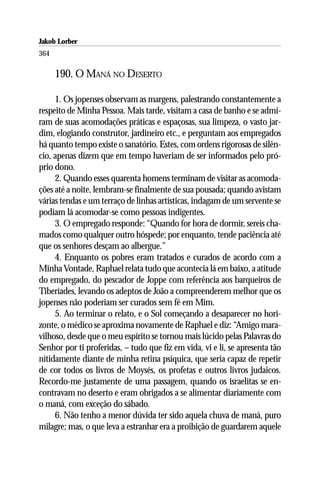 Jakob Lorber
364

      190. O MANÁ NO DESERTO

     1. Os jopenses observam as margens, palestrando constantemente a
respeito de Minha Pessoa. Mais tarde, visitam a casa de banho e se admi-
ram de suas acomodações práticas e espaçosas, sua limpeza, o vasto jar-
dim, elogiando construtor, jardineiro etc., e perguntam aos empregados
há quanto tempo existe o sanatório. Estes, com ordens rigorosas de silên-
cio, apenas dizem que em tempo haveriam de ser informados pelo pró-
prio dono.
     2. Quando esses quarenta homens terminam de visitar as acomoda-
ções até a noite, lembram-se finalmente de sua pousada; quando avistam
várias tendas e um terraço de linhas artísticas, indagam de um servente se
podiam lá acomodar-se como pessoas indigentes.
     3. O empregado responde: “Quando for hora de dormir, sereis cha-
mados como qualquer outro hóspede; por enquanto, tende paciência até
que os senhores desçam ao albergue.”
     4. Enquanto os pobres eram tratados e curados de acordo com a
Minha Vontade, Raphael relata tudo que acontecia lá em baixo, a atitude
do empregado, do pescador de Joppe com referência aos barqueiros de
Tiberíades, levando os adeptos de João a compreenderem melhor que os
jopenses não poderiam ser curados sem fé em Mim.
     5. Ao terminar o relato, e o Sol começando a desaparecer no hori-
zonte, o médico se aproxima novamente de Raphael e diz: “Amigo mara-
vilhoso, desde que o meu espírito se tornou mais lúcido pelas Palavras do
Senhor por ti proferidas, – tudo que fiz em vida, vi e li, se apresenta tão
nitidamente diante de minha retina psíquica, que seria capaz de repetir
de cor todos os livros de Moysés, os profetas e outros livros judaicos.
Recordo-me justamente de uma passagem, quando os israelitas se en-
contravam no deserto e eram obrigados a se alimentar diariamente com
o maná, com exceção do sábado.
     6. Não tenho a menor dúvida ter sido aquela chuva de maná, puro
milagre; mas, o que leva a estranhar era a proibição de guardarem aquele
 