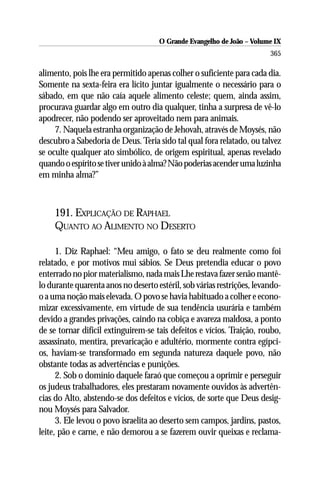 O Grande Evangelho de João – Volume IX
                                                                        365

alimento, pois lhe era permitido apenas colher o suficiente para cada dia.
Somente na sexta-feira era lícito juntar igualmente o necessário para o
sábado, em que não caía aquele alimento celeste; quem, ainda assim,
procurava guardar algo em outro dia qualquer, tinha a surpresa de vê-lo
apodrecer, não podendo ser aproveitado nem para animais.
     7. Naquela estranha organização de Jehovah, através de Moysés, não
descubro a Sabedoria de Deus. Teria sido tal qual fora relatado, ou talvez
se oculte qualquer ato simbólico, de origem espiritual, apenas revelado
quando o espírito se tiver unido à alma? Não poderias acender uma luzinha
em minha alma?”



     191. EXPLICAÇÃO DE RAPHAEL
     QUANTO AO ALIMENTO NO DESERTO

      1. Diz Raphael: “Meu amigo, o fato se deu realmente como foi
relatado, e por motivos mui sábios. Se Deus pretendia educar o povo
enterrado no pior materialismo, nada mais Lhe restava fazer senão mantê-
lo durante quarenta anos no deserto estéril, sob várias restrições, levando-
o a uma noção mais elevada. O povo se havia habituado a colher e econo-
mizar excessivamente, em virtude de sua tendência usurária e também
devido a grandes privações, caindo na cobiça e avareza maldosa, a ponto
de se tornar difícil extinguirem-se tais defeitos e vícios. Traição, roubo,
assassinato, mentira, prevaricação e adultério, mormente contra egípci-
os, haviam-se transformado em segunda natureza daquele povo, não
obstante todas as advertências e punições.
      2. Sob o domínio daquele faraó que começou a oprimir e perseguir
os judeus trabalhadores, eles prestaram novamente ouvidos às advertên-
cias do Alto, abstendo-se dos defeitos e vícios, de sorte que Deus desig-
nou Moysés para Salvador.
      3. Ele levou o povo israelita ao deserto sem campos, jardins, pastos,
leite, pão e carne, e não demorou a se fazerem ouvir queixas e reclama-
 