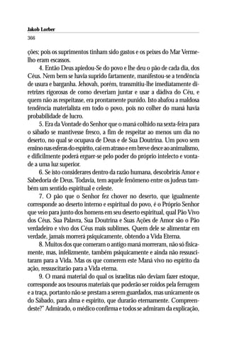 Jakob Lorber
366

ções; pois os suprimentos tinham sido gastos e os peixes do Mar Verme-
lho eram escassos.
      4. Então Deus apiedou-Se do povo e lhe deu o pão de cada dia, dos
Céus. Nem bem se havia suprido fartamente, manifestou-se a tendência
de usura e barganha. Jehovah, porém, transmitiu-lhe imediatamente di-
retrizes rigorosas de como deveriam juntar e usar a dádiva do Céu, e
quem não as respeitasse, era prontamente punido. Isto abafou a maldosa
tendência materialista em todo o povo, pois no colher do maná havia
probabilidade de lucro.
      5. Era da Vontade do Senhor que o maná colhido na sexta-feira para
o sábado se mantivesse fresco, a fim de respeitar ao menos um dia no
deserto, no qual se ocupava de Deus e de Sua Doutrina. Um povo sem
ensino nas esferas do espírito, cai em atraso e em breve desce ao animalismo,
e dificilmente poderá erguer-se pelo poder do próprio intelecto e vonta-
de a uma luz superior.
      6. Se isto considerares dentro da razão humana, descobrirás Amor e
Sabedoria de Deus. Todavia, tem aquele fenômeno entre os judeus tam-
bém um sentido espiritual e celeste.
      7. O pão que o Senhor fez chover no deserto, que igualmente
corresponde ao deserto interno e espiritual do povo, é o Próprio Senhor
que veio para junto dos homens em seu deserto espiritual, qual Pão Vivo
dos Céus. Sua Palavra, Sua Doutrina e Suas Ações de Amor são o Pão
verdadeiro e vivo dos Céus mais sublimes. Quem dele se alimentar em
verdade, jamais morrerá psiquicamente, obtendo a Vida Eterna.
      8. Muitos dos que comeram o antigo maná morreram, não só fisica-
mente, mas, infelizmente, também psiquicamente e ainda não ressusci-
taram para a Vida. Mas os que comerem este Maná vivo no espírito da
ação, ressuscitarão para a Vida eterna.
      9. O maná material do qual os israelitas não deviam fazer estoque,
corresponde aos tesouros materiais que poderão ser roídos pela ferrugem
e a traça, portanto não se prestam a serem guardados, mas unicamente os
do Sábado, para alma e espírito, que durarão eternamente. Compreen-
deste?” Admirado, o médico confirma e todos se admiram da explicação,
 